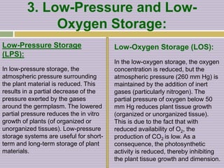 3. Low-Pressure and Low-
Oxygen Storage:
Low-Pressure Storage
(LPS):
In low-pressure storage, the
atmospheric pressure surrounding
the plant material is reduced. This
results in a partial decrease of the
pressure exerted by the gases
around the germplasm. The lowered
partial pressure reduces the in vitro
growth of plants (of organized or
unorganized tissues). Low-pressure
storage systems are useful for short-
term and long-term storage of plant
materials.
Low-Oxygen Storage (LOS):
In the low-oxygen storage, the oxygen
concentration is reduced, but the
atmospheric pressure (260 mm Hg) is
maintained by the addition of inert
gases (particularly nitrogen). The
partial pressure of oxygen below 50
mm Hg reduces plant tissue growth
(organized or unorganized tissue).
This is due to the fact that with
reduced availability of O2, the
production of CO2 is low. As a
consequence, the photosynthetic
activity is reduced, thereby inhibiting
the plant tissue growth and dimension.
 