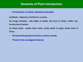 • Introduction of weeds, diseases and pests
(a) Weeds - Argemone, Eichhornia, Lantana
(b) Fungal diseases - late blight of potato, flat smut of wheat, coffee rust,
bunchy top of banana
(c) Insect pests - potato tuber moth, woolly aphid of apple, fluted scale of
Citrus
• Ornamental species becomes noxious weeds
• Threat to the ecological balance
Demerits of Plant Introduction
 