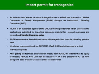 • An indentor who wishes to import transgenics has to submit the proposal to Review
Committee on Genetic Manipulation (RCGM) through the Institutional Biosafety
Committee (IBSC).
• RCGM is an authorized agency of the GOI, functioning under DBT, which assesses the
applications submitted for importing transgenic material for research purposes and
issues Seed Transfer Clearance Letter.
• RCGM examines the desirability of import of transgenic line, from the biosafety point of
view.
• It includes representatives from DBT, ICMR, ICAR, CSIR and other experts in their
individual capacity.
• After getting the technical clearance for import, from RCGM, the indentor has to apply
to Director, NBPGR, New Delhi for the issuance of IP in the prescribed PQ 08 form
along with Seed Transfer Clearance Letter issued by DBT
Import permit for transgenics
 