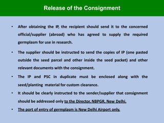 • After obtaining the IP, the recipient should send it to the concerned
official/supplier (abroad) who has agreed to supply the required
germplasm for use in research.
• The supplier should be instructed to send the copies of IP (one pasted
outside the seed parcel and other inside the seed packet) and other
relevant documents with the consignment.
• The IP and PSC in duplicate must be enclosed along with the
seed/planting material for custom clearance.
• It should be clearly instructed to the sender/supplier that consignment
should be addressed only to the Director, NBPGR, New Delhi.
• The port of entry of germplasm is New Delhi Airport only.
Release of the Consignment
 