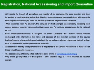 • All indents for import of germplasm are registered for assigning the case number and then
forwarded to the Plant Quarantine (PQ) Division, without opening the parcel along with correctly
filled Import Quarantine (IQ) form, for detailed quarantine inspection and clearance.
• After clearance from PQ Division, the samples are first arranged taxonomically indicating their
genus, species, common name and cultivar name etc. For national accessioning in the national
record.
• Each introduction/accession is assigned an Exotic Collection (EC) number which remains
unchanged with information like name and address of the indentor, address of the source
institute/country, characteristics and details of the germplasm, relevant references, date of arrival,
form of the material and recipients of the materials.
• All assembled healthy seed/plant material is dispatched to the various researchers to make use of
these valuable genetic resources
• The accessioning of the imported material is done online at www.nbpgr.ernet.in/geq.
• Only small qty imported. For transgenics – DBT specifies qty.; 5 – 10 % retained as voucher
sample
Registration, National Accessioning and Import Quarantine
 