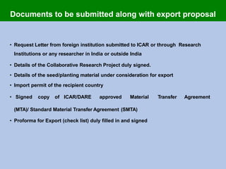 • Request Letter from foreign institution submitted to ICAR or through Research
Institutions or any researcher in India or outside India
• Details of the Collaborative Research Project duly signed.
• Details of the seed/planting material under consideration for export
• Import permit of the recipient country
• Signed copy of ICAR/DARE approved Material Transfer Agreement
(MTA)/ Standard Material Transfer Agreement (SMTA)
• Proforma for Export (check list) duly filled in and signed
Documents to be submitted along with export proposal
 