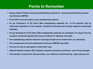  Always obtain IP before importing seed/planting material for research/experimental purposes
from Director, NBPGR.
 IP and PSC must accompany every seed/planting material
 As per Schedule-V of PQ Order 2003 seed/planting materials are to be imported only by
authorized institutions or the requests should be forwarded only through respective authorized
institutes.
 As per Schedule-IV of PQ Order 2003 seed/planting materials are prohibited for import from the
countries mentioned against them due to incidence of diseases and pests.
 The seed/planting material meant for exchange should not be treated with any chemicals.
 The consignment should be addressed to Director, NBPGR, New Delhi.
 The port of entry for germplasm is New Delhi only.
 National Identity numbers (EC) allotted to specific accessions by Bureau must not be changed.
 This identity is required for documentation, use, reference, benefit sharing, legal purposes etc.
Points to Remember
 