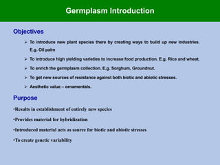 Germplasm Introduction
Objectives
 To introduce new plant species there by creating ways to build up new industries.
E.g. Oil palm
 To introduce high yielding varieties to increase food production. E.g. Rice and wheat.
 To enrich the germplasm collection. E.g. Sorghum, Groundnut.
 To get new sources of resistance against both biotic and abiotic stresses.
 Aesthetic value – ornamentals.
Purpose
•Results in establishment of entirely new species
•Provides material for hybridization
•Introduced material acts as source for biotic and abiotic stresses
•To create genetic variability
 
