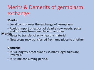 Merits & Demerits of germplasm
exchange
Merits:
• Legal control over the exchange of germplasm
• Avoids import or export of deadly new weeds, pests
and diseases from one place to another.
• Helps to transfer of only healthy material
• New crops may transferred from one place to another.
Demerits:
• It is a lengthy procedure as so many legal rules are
involved.
• It is time consuming period.
Merits:
 