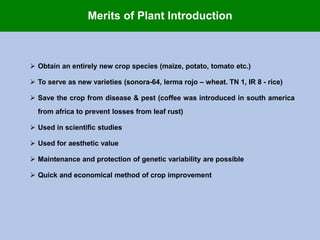  Obtain an entirely new crop species (maize, potato, tomato etc.)
 To serve as new varieties (sonora-64, lerma rojo – wheat. TN 1, IR 8 - rice)
 Save the crop from disease & pest (coffee was introduced in south america
from africa to prevent losses from leaf rust)
 Used in scientific studies
 Used for aesthetic value
 Maintenance and protection of genetic variability are possible
 Quick and economical method of crop improvement
Merits of Plant Introduction
 