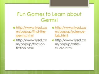 Fun Games to Learn about Germs!http://www.lysol.com/popup/find-the-germs.htmlhttp://www.lysol.com/popup/fact-or-fiction.htmlhttp://www.lysol.com/popup/science-lab.htmlhttp://www.lysol.com/popup/artist-studio.html