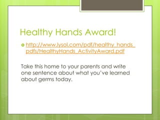 Healthy Hands Award!http://www.lysol.com/pdf/healthy_hands_pdfs/HealthyHands_ActivityAward.pdfTake this home to your parents and write one sentence about what you’ve learned about germs today.