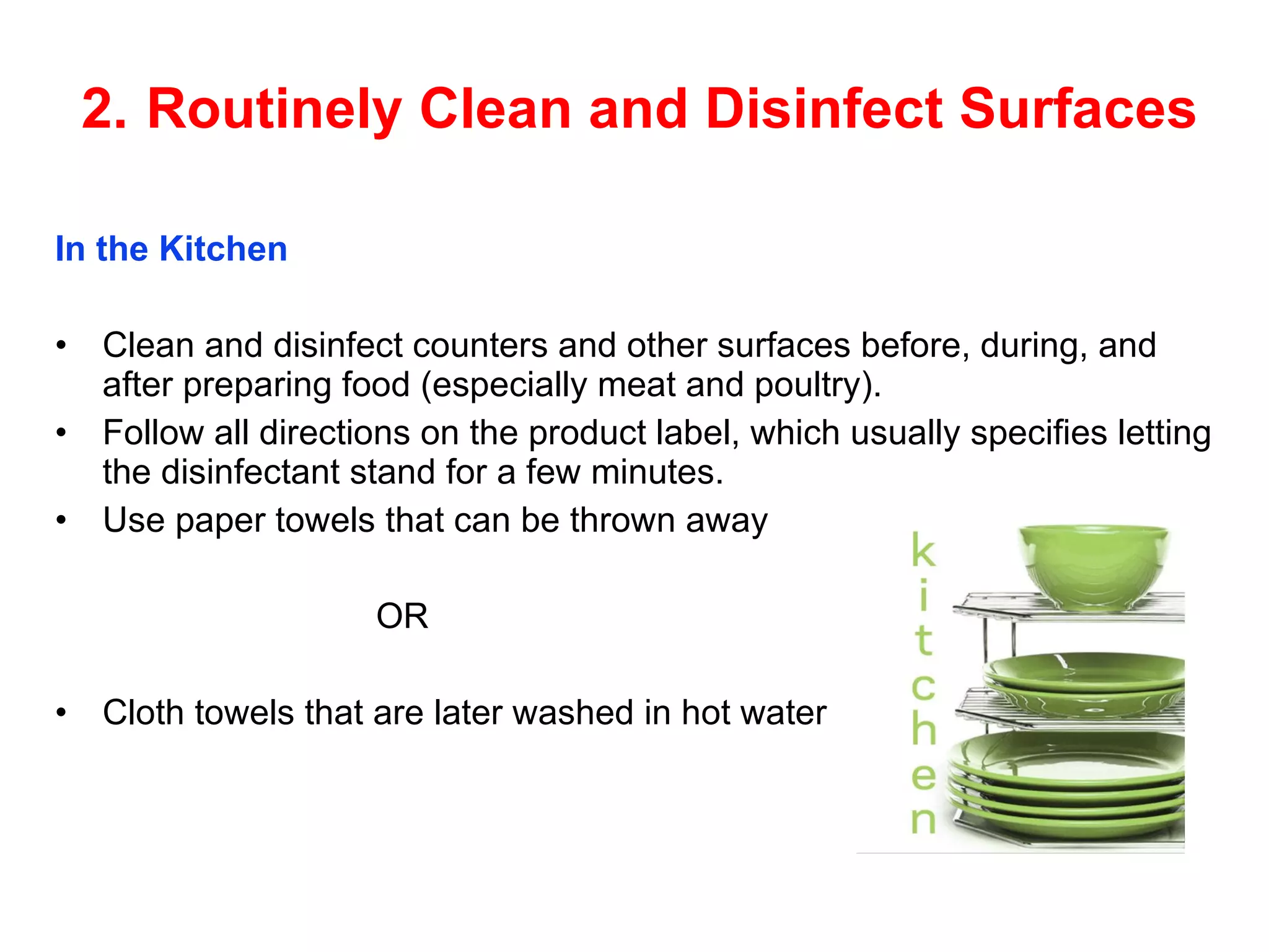 2.   Routinely Clean and   Disinfect Surfaces In the Kitchen Clean and disinfect counters and other surfaces   before, during, and after preparing food   (especially meat and poultry). Follow all directions on the product label, which   usually specifies letting the disinfectant stand for   a few minutes. Use paper towels that can be thrown away OR Cloth towels that are later washed in hot water 