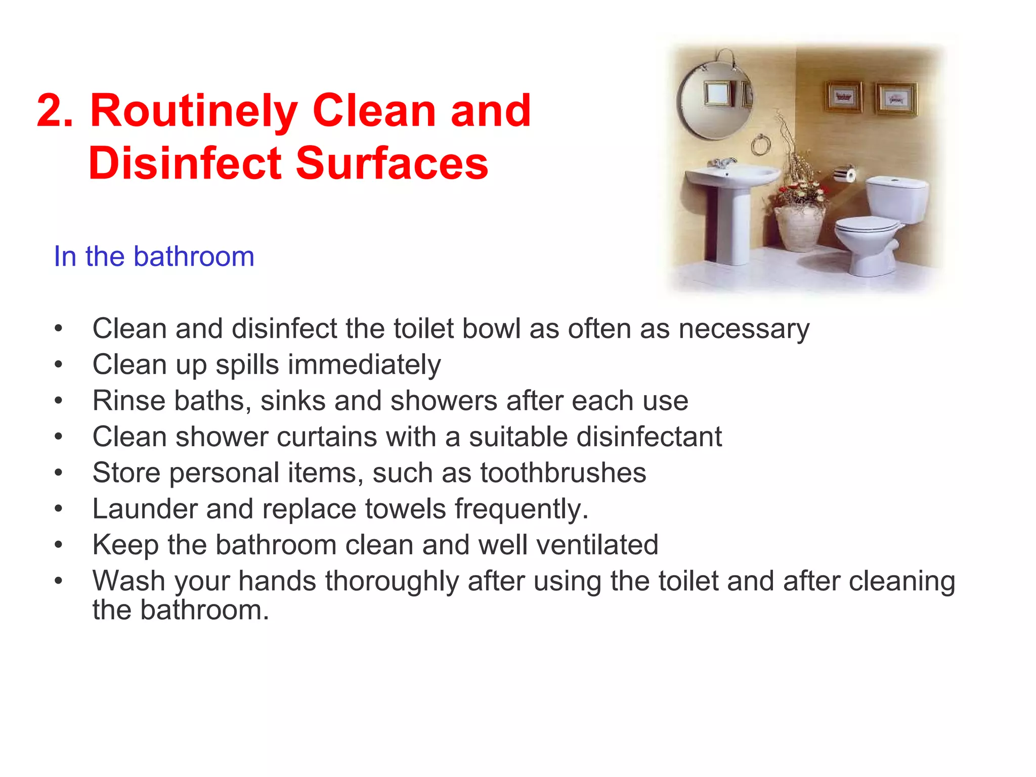 2.   Routinely Clean and     Disinfect Surfaces In the bathroom Clean and disinfect the toilet bowl as often as necessary  Clean up spills immediately Rinse baths, sinks and showers after each use  Clean shower curtains with a suitable disinfectant Store personal items, such as toothbrushes Launder and replace towels frequently.  Keep the bathroom clean and well ventilated  Wash your hands thoroughly after using the toilet and after cleaning the bathroom.  