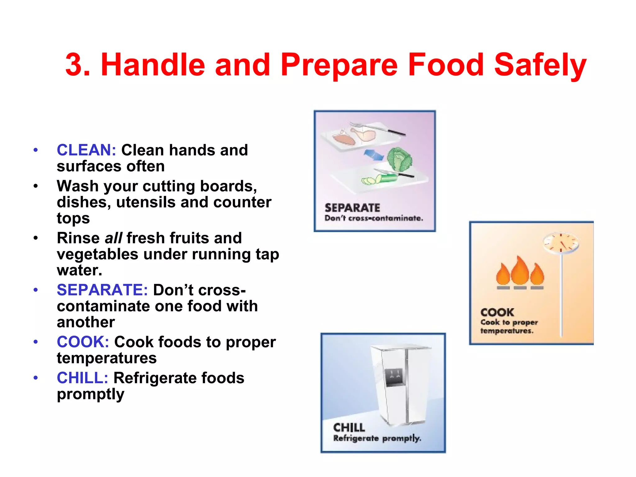 3.  Handle and Prepare   Food Safely CLEAN:  Clean hands and surfaces often Wash your cutting boards, dishes, utensils and counter tops Rinse  all  fresh fruits and vegetables under running tap water. SEPARATE:  Don’t cross-contaminate one   food with another COOK:  Cook foods to proper temperatures CHILL:  Refrigerate foods promptly 