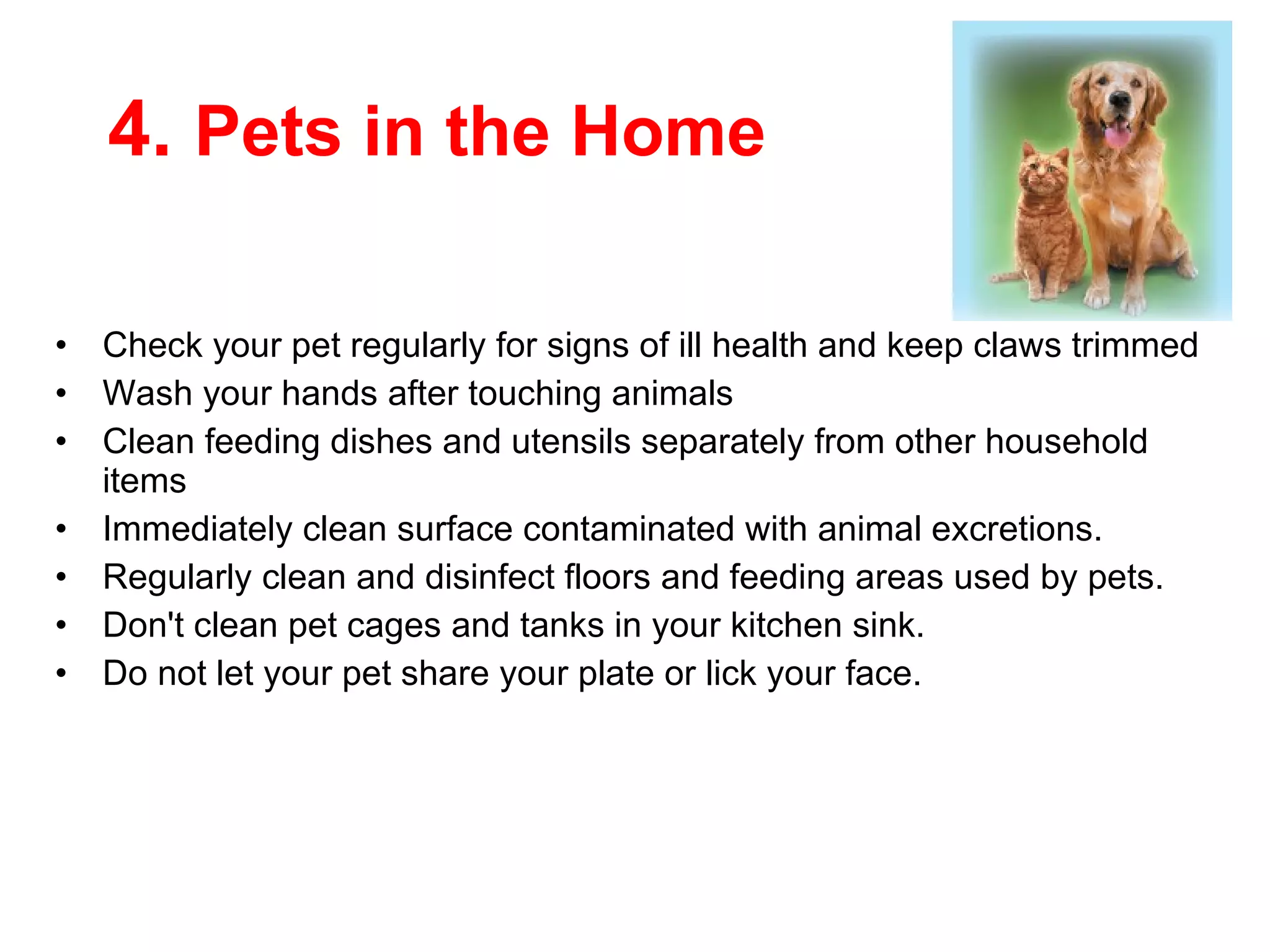 4.  Pets in the Home Check your pet regularly for signs of ill health and keep claws trimmed  Wash your hands after touching animals  Clean  feeding dishes and utensils separately from other household items Immediately clean  surface contaminated with animal excretions.  Regularly clean and disinfect floors and feeding areas used by pets.  Don't clean pet cages and tanks in your kitchen sink.  Do not let your pet share your plate or lick your face.  