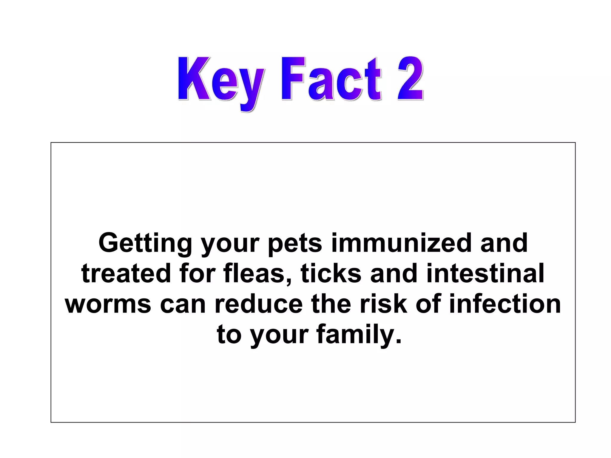 Getting your pets immunized and treated for fleas, ticks and intestinal worms can reduce the risk of infection to your family.  Key Fact 2 