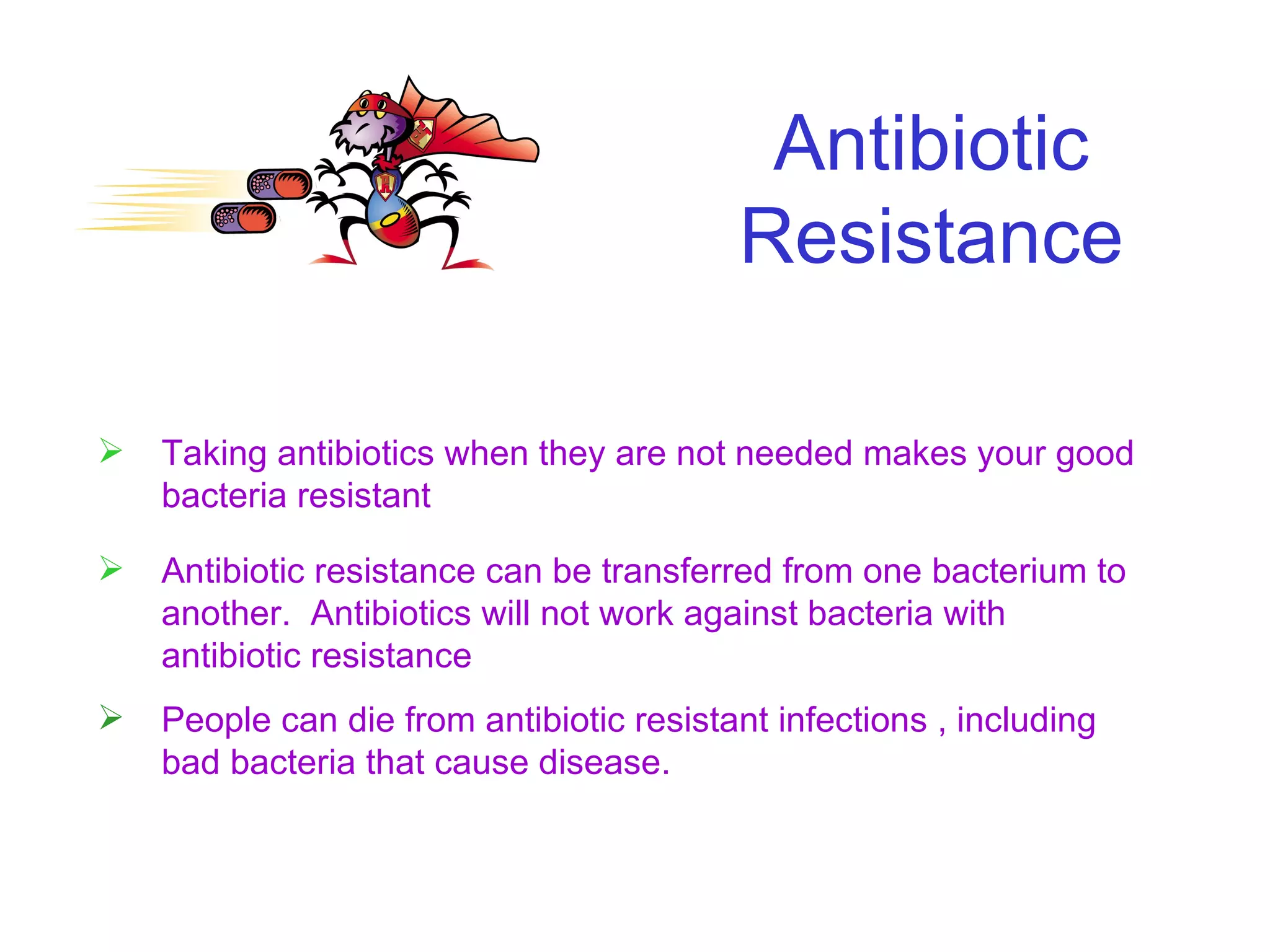 Antibiotic Resistance Taking antibiotics when they are not needed makes your good bacteria resistant Antibiotic resistance can be transferred from one bacterium to another.  Antibiotics will not work against bacteria with antibiotic resistance People can die from antibiotic resistant infections , including bad bacteria that cause disease. 
