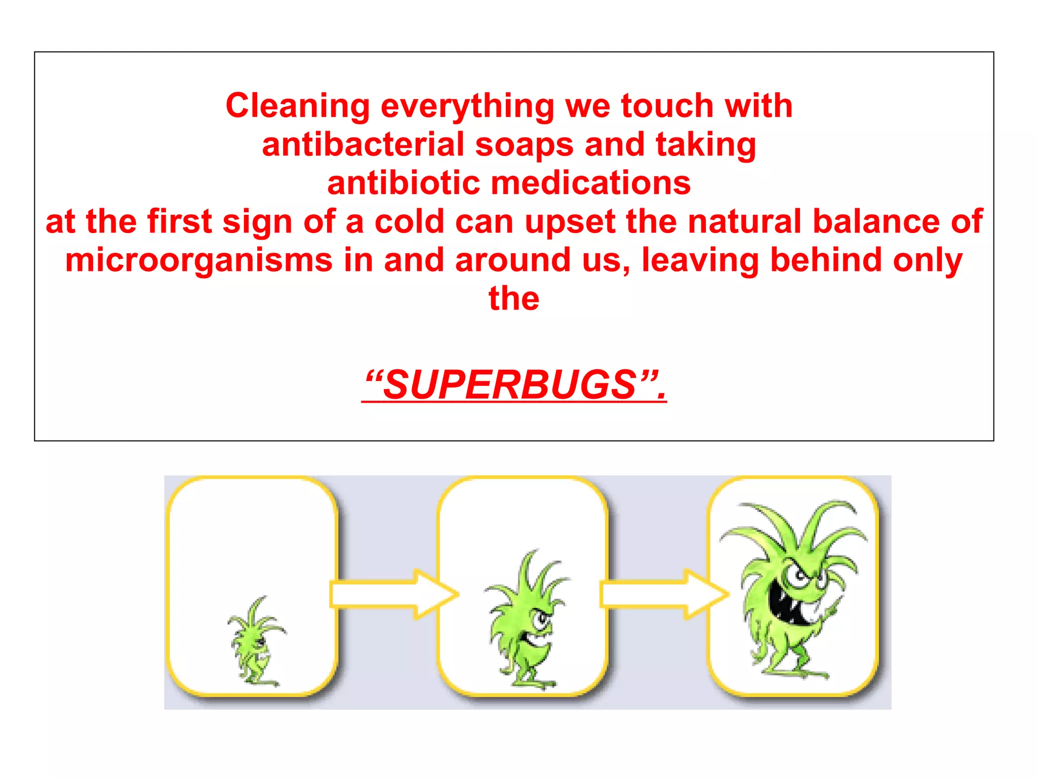 Cleaning  everything we touch with  antibacterial soaps and taking  antibiotic medications  at the first sign of a cold can upset the natural balance of microorganisms in and around us, leaving behind only the   “ SUPERBUGS ”. 