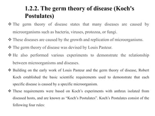 1.2.2. The germ theory of disease (Koch's
Postulates)
 The germ theory of disease states that many diseases are caused by
microorganisms such as bacteria, viruses, protozoa, or fungi.
 These diseases are caused by the growth and replication of microorganisms.
 The germ theory of disease was devised by Louis Pasteur.
 He also performed various experiments to demonstrate the relationship
between microorganisms and diseases.
 Building on the early work of Louis Pasteur and the germ theory of disease, Robert
Koch established the basic scientific requirements used to demonstrate that each
specific disease is caused by a specific microorganism.
 These requirements were based on Koch’s experiments with anthrax isolated from
diseased hosts, and are known as “Koch’s Postulates”. Koch’s Postulates consist of the
following four rules:
 