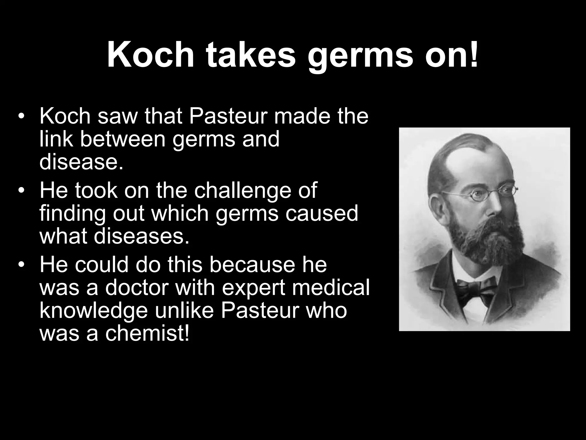 Koch takes germs on! Koch saw that Pasteur made the link between germs and disease. He took on the challenge of finding out which germs caused what diseases. He could do this because he was a doctor with expert medical knowledge unlike Pasteur who was a chemist! 