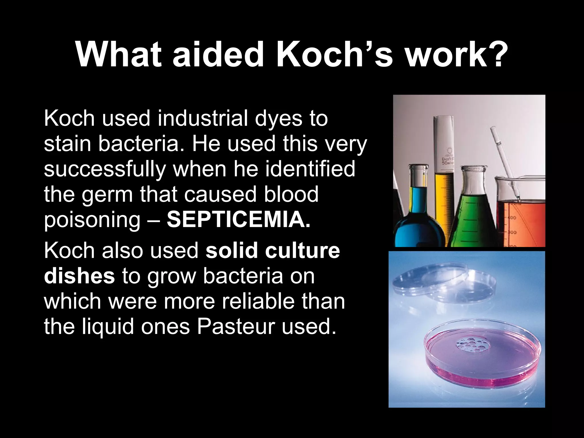 What aided Koch’s work? Koch used industrial dyes to stain bacteria. He used this very successfully when he identified the germ that caused blood poisoning –  SEPTICEMIA. Koch also used  solid culture dishes  to grow bacteria on which were more reliable than the liquid ones Pasteur used.  