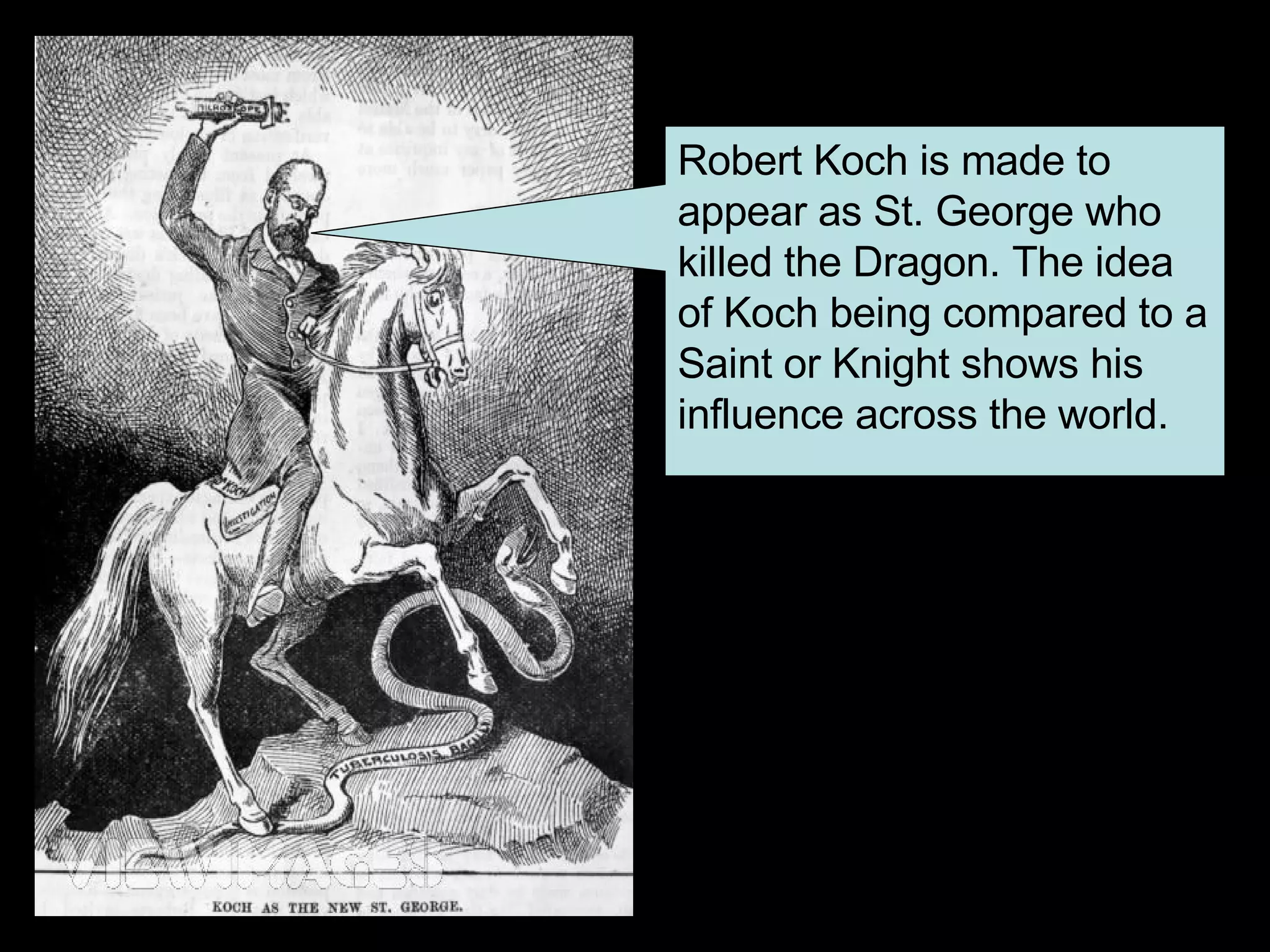 Robert Koch is made to appear as St. George who killed the Dragon. The idea of Koch being compared to a Saint or Knight shows his influence across the world.  