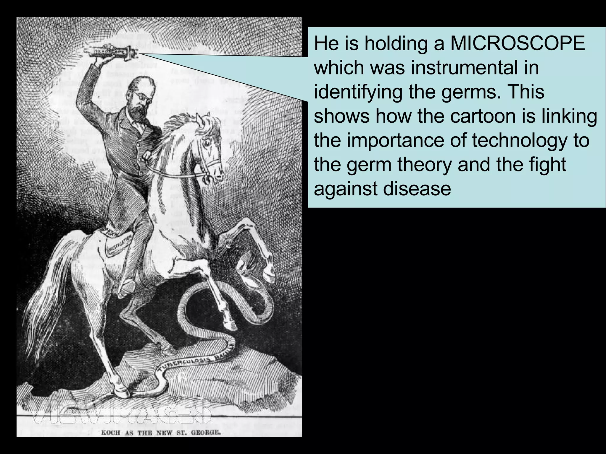 He is holding a MICROSCOPE which was instrumental in identifying the germs. This shows how the cartoon is linking the importance of technology to the germ theory and the fight against disease  