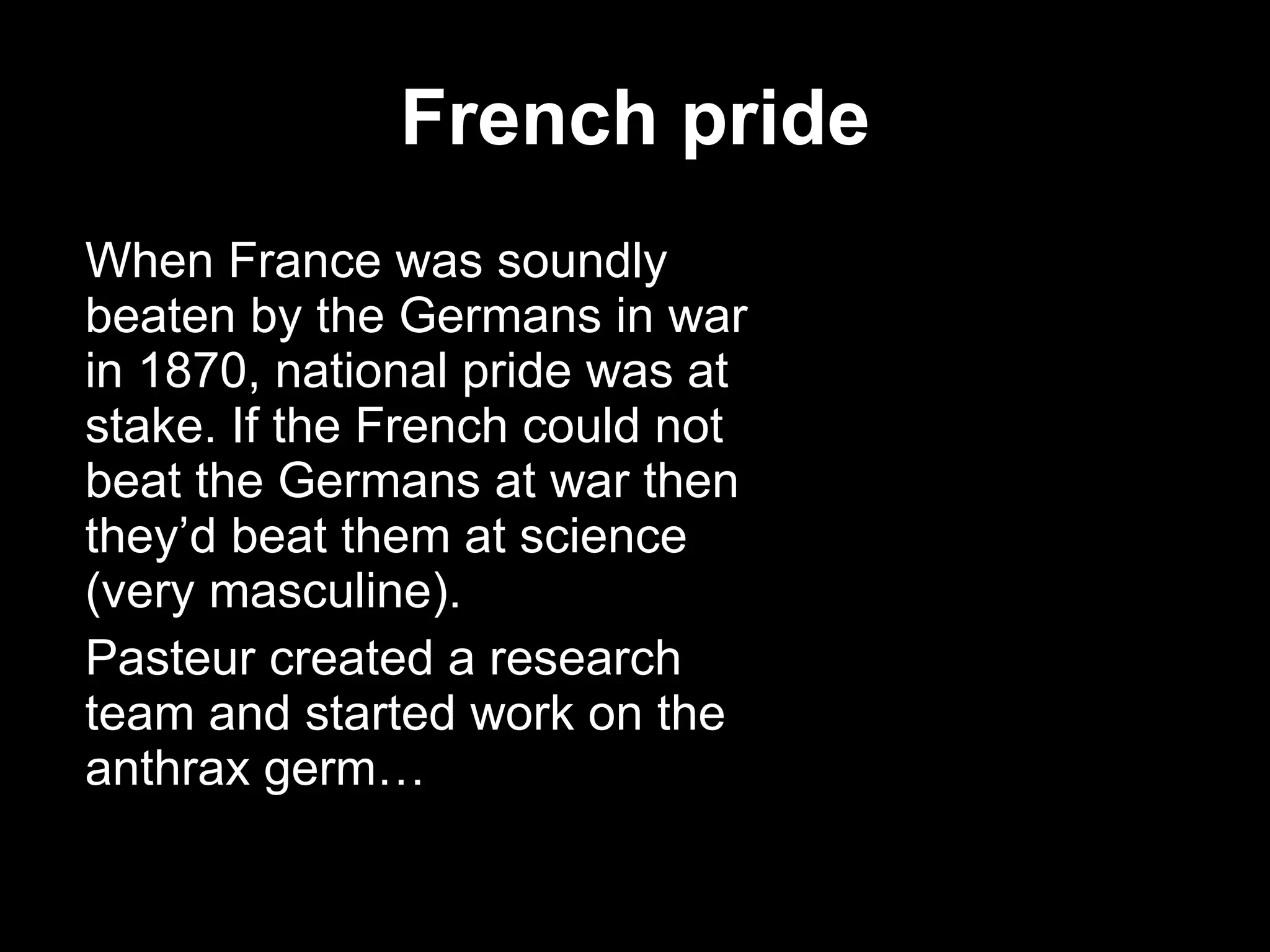 French pride When France was soundly beaten by the Germans in war in 1870, national pride was at stake. If the French could not beat the Germans at war then they’d beat them at science (very masculine). Pasteur created a research team and started work on the anthrax germ… 