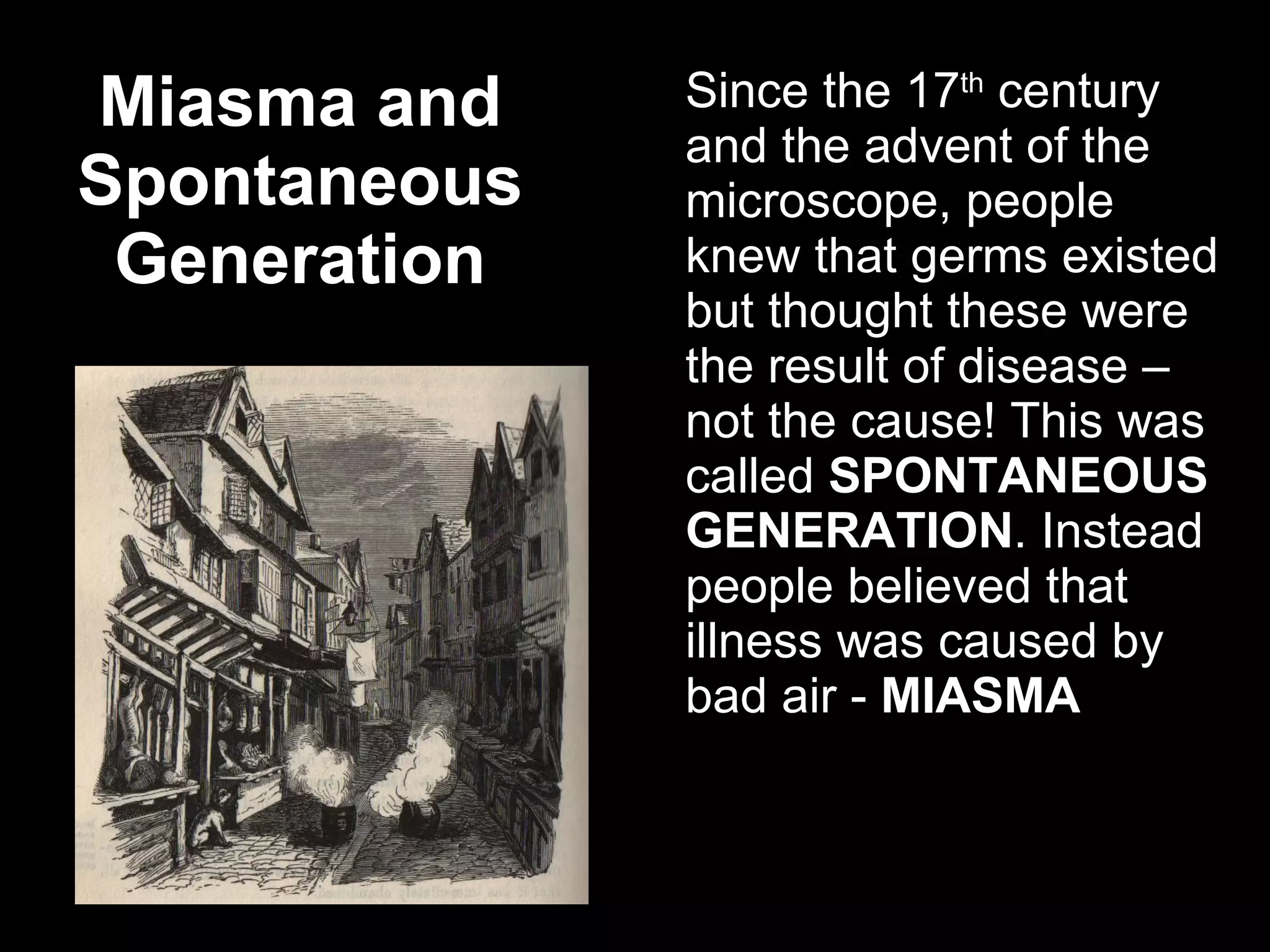Miasma and Spontaneous Generation Since the 17 th  century and the advent of the microscope, people knew that germs existed but thought these were the result of disease – not the cause! This was called  SPONTANEOUS GENERATION . Instead people believed that illness was caused by bad air -  MIASMA 