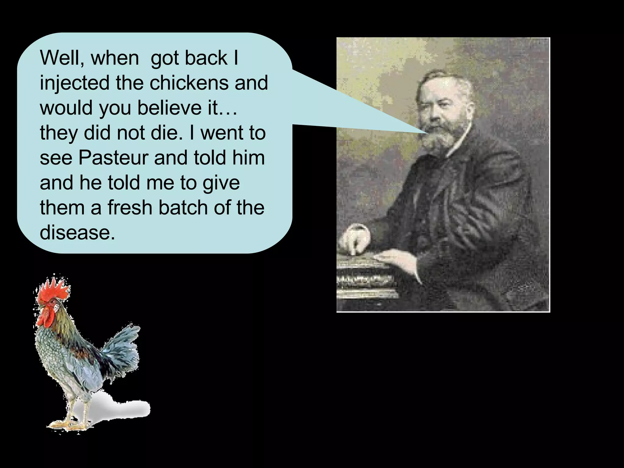 Well, when  got back I injected the chickens and would you believe it…they did not die. I went to see Pasteur and told him and he told me to give them a fresh batch of the disease. 