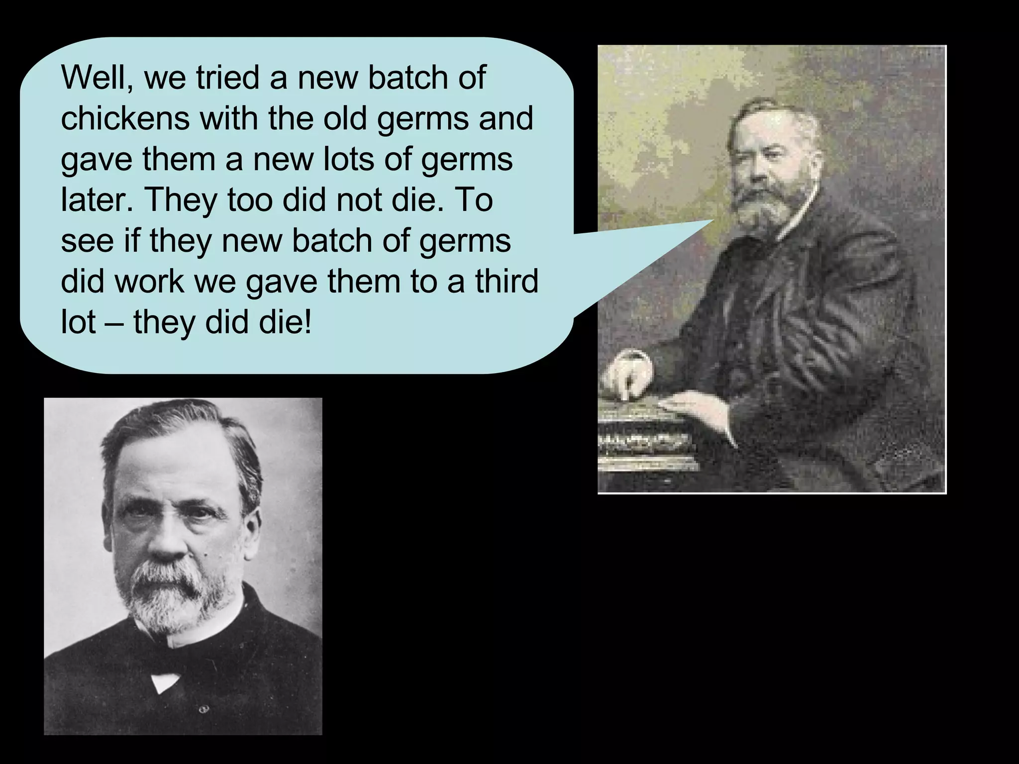 Well, we tried a new batch of chickens with the old germs and gave them a new lots of germs later. They too did not die. To see if they new batch of germs did work we gave them to a third lot – they did die! 