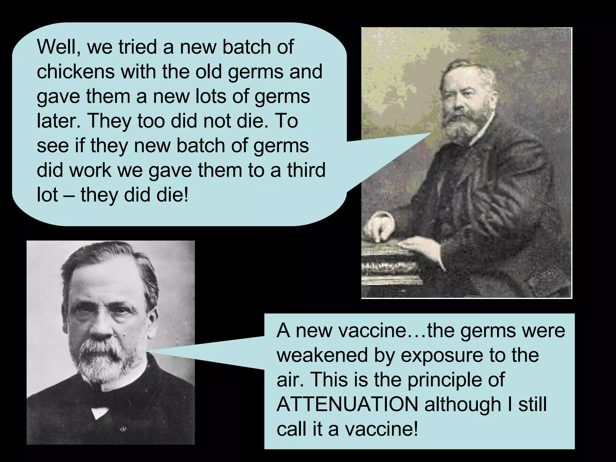 Well, we tried a new batch of chickens with the old germs and gave them a new lots of germs later. They too did not die. To see if they new batch of germs did work we gave them to a third lot – they did die! A new vaccine…the germs were weakened by exposure to the air. This is the principle of ATTENUATION although I still call it a vaccine! 