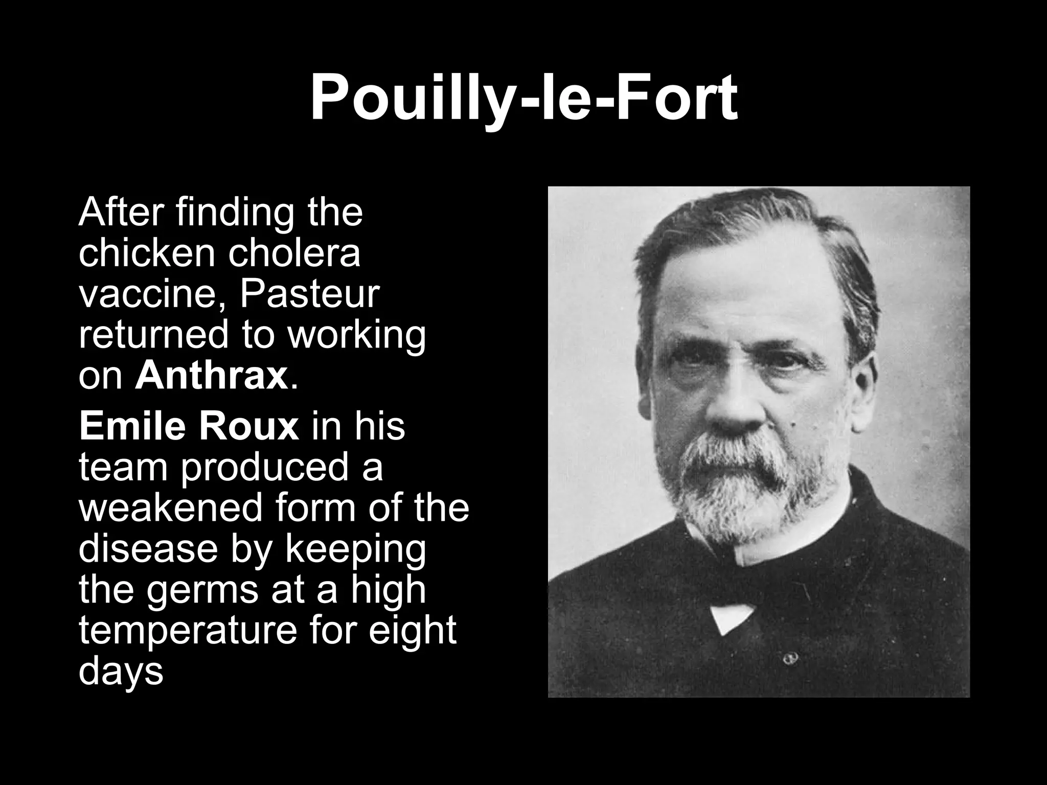 Pouilly-le-Fort After finding the chicken cholera vaccine, Pasteur returned to working on  Anthrax . Emile Roux  in his team produced a weakened form of the disease by keeping the germs at a high temperature for eight days  