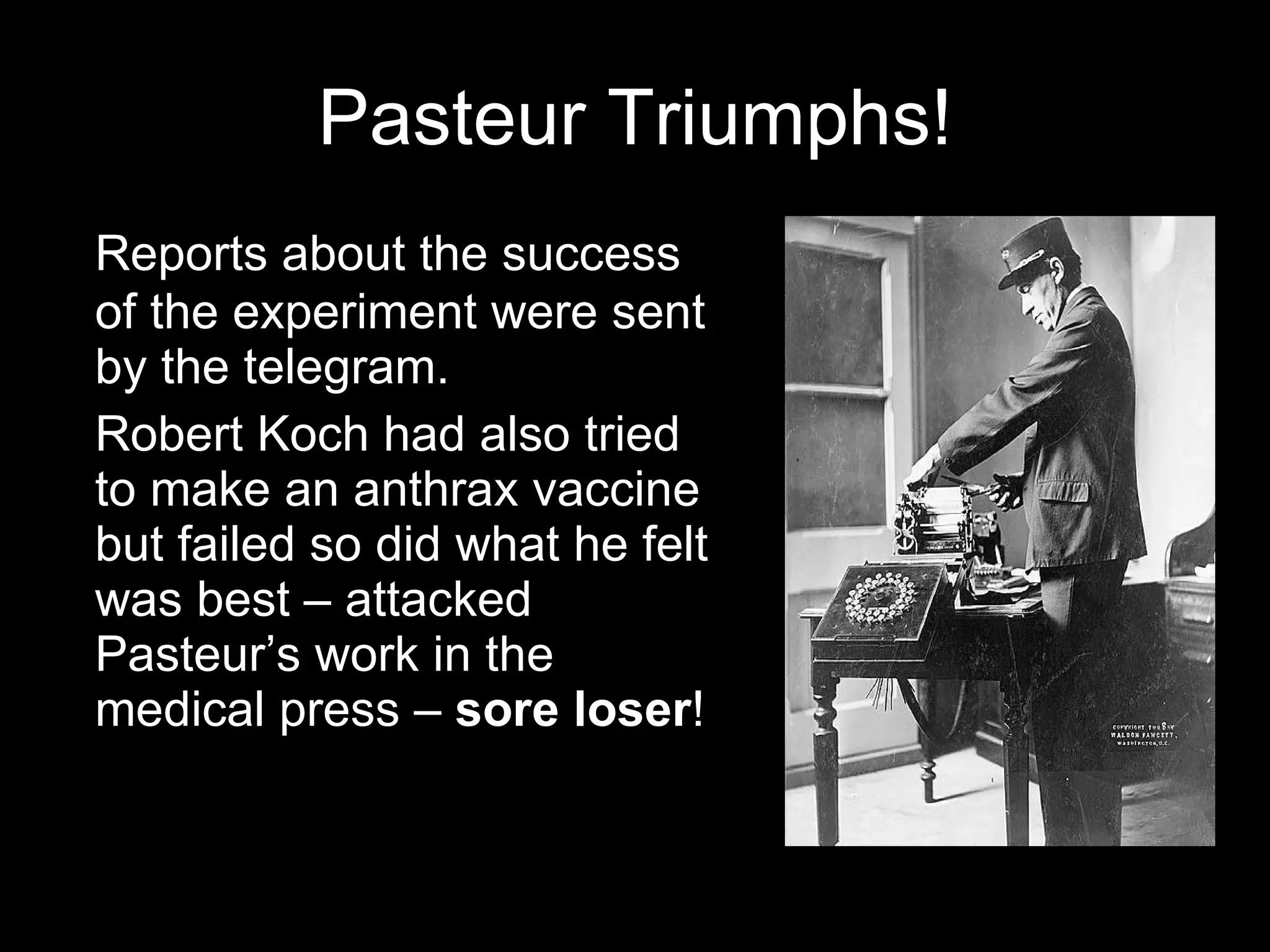 Pasteur Triumphs! Reports about the success of the experiment were sent by the telegram. Robert Koch had also tried to make an anthrax vaccine but failed so did what he felt was best – attacked Pasteur’s work in the medical press –  sore loser ! 