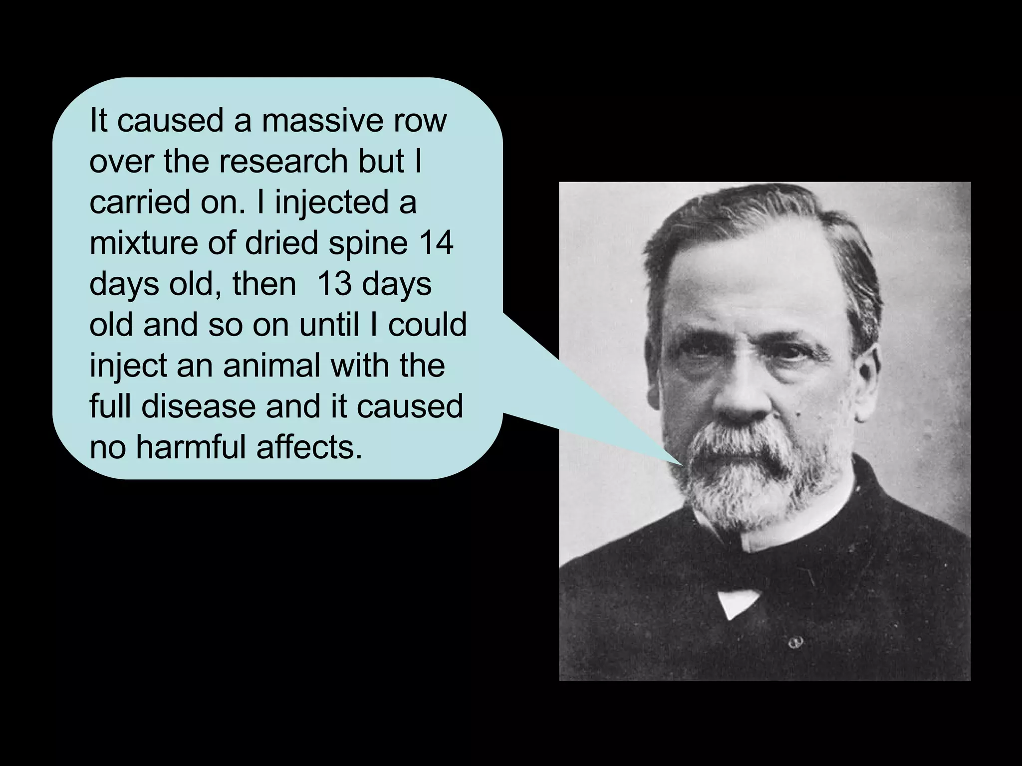 It caused a massive row over the research but I carried on. I injected a mixture of dried spine 14 days old, then  13 days old and so on until I could inject an animal with the full disease and it caused no harmful affects. 