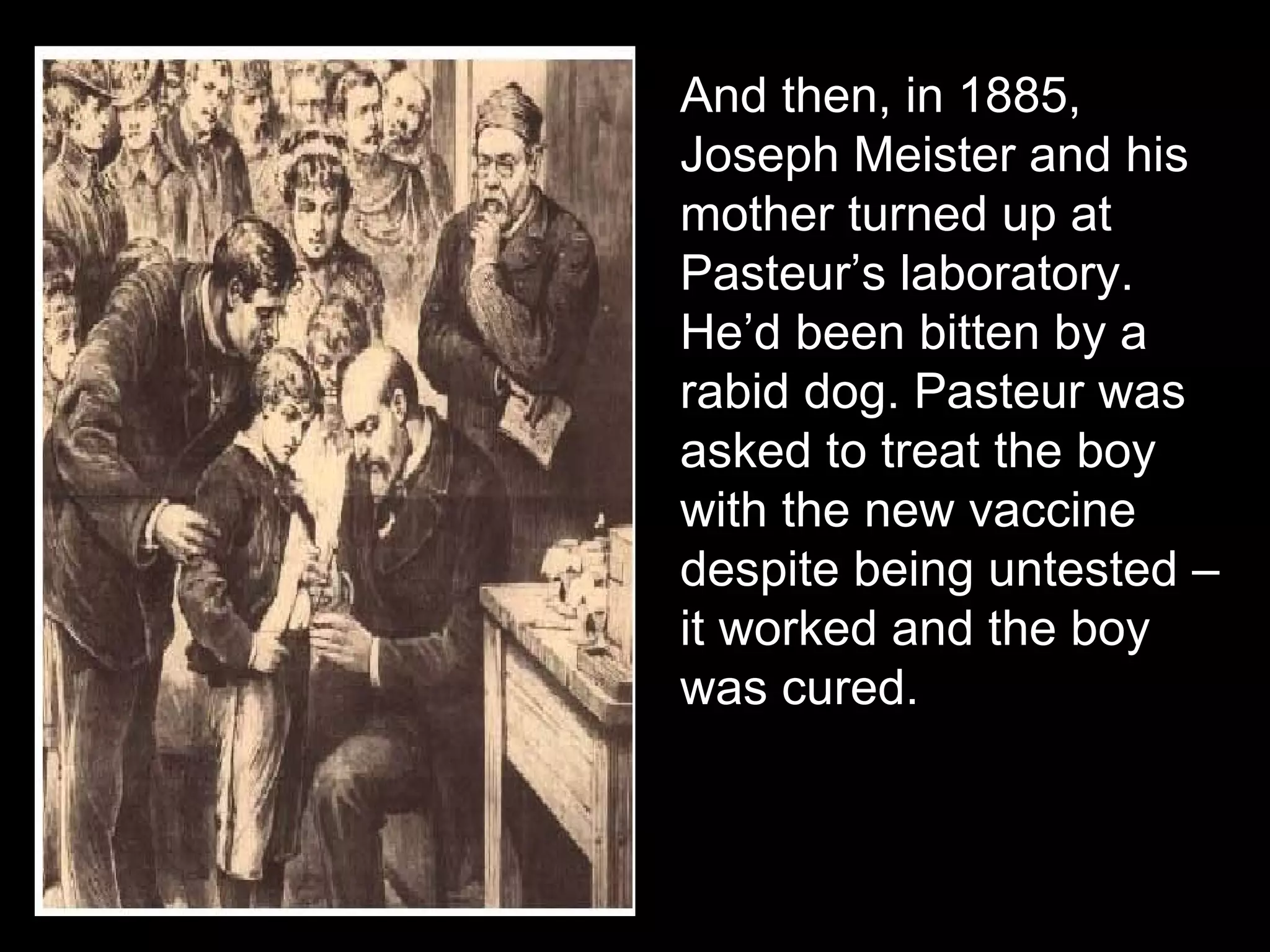 And then, in 1885, Joseph Meister and his mother turned up at Pasteur’s laboratory. He’d been bitten by a rabid dog. Pasteur was asked to treat the boy with the new vaccine despite being untested – it worked and the boy was cured. 