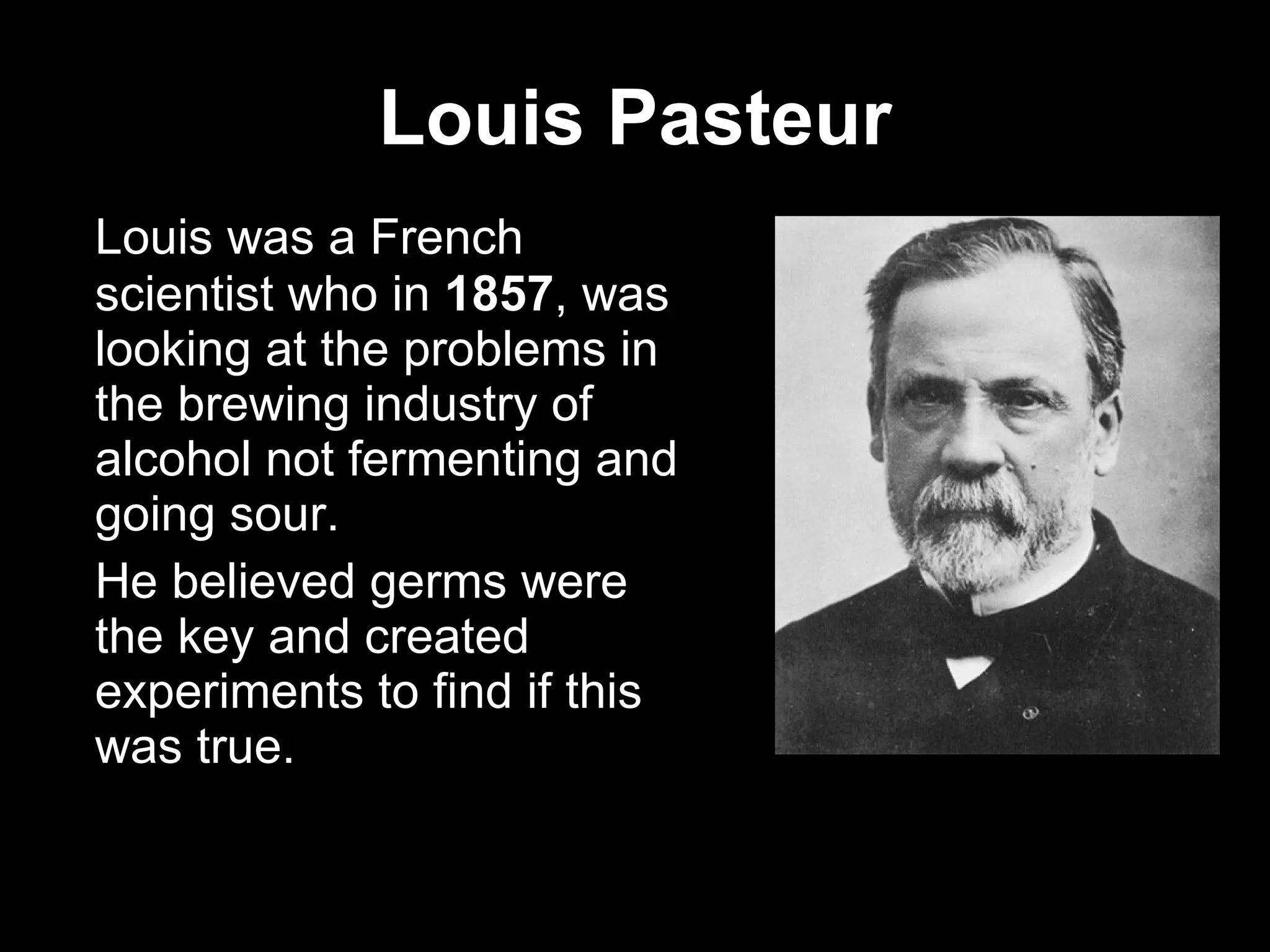 Louis Pasteur Louis was a French scientist who in  1857 , was looking at the problems in the brewing industry of alcohol not fermenting and going sour.  He believed germs were the key and created experiments to find if this was true.  