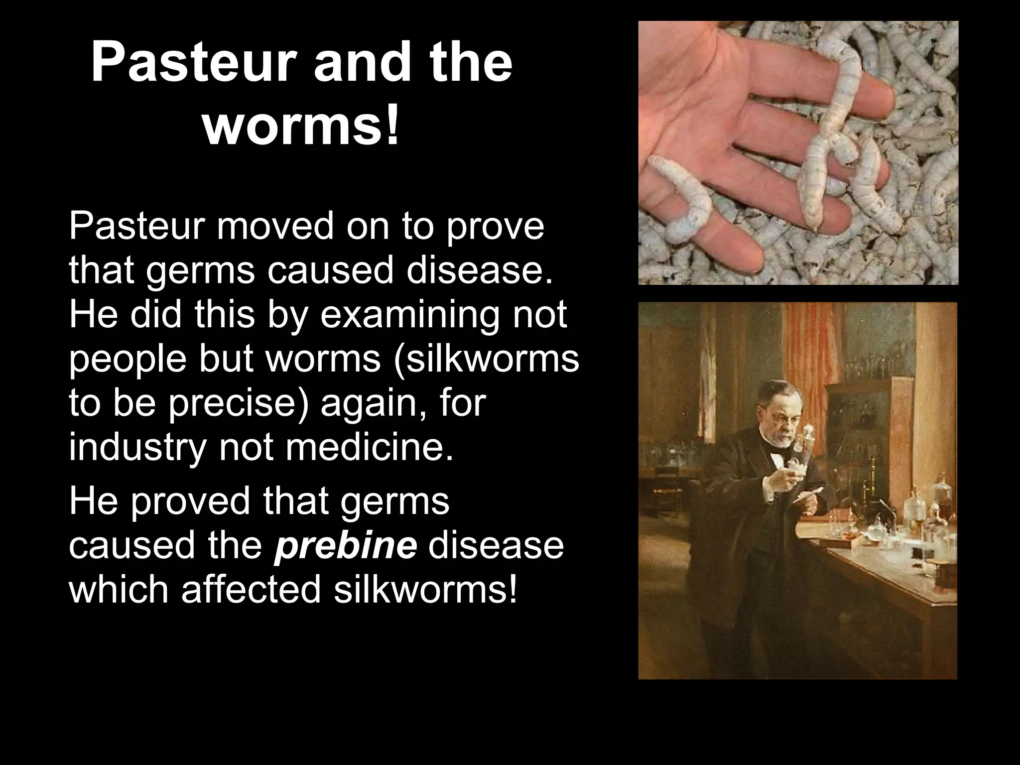 Pasteur and the worms! Pasteur moved on to prove that germs caused disease. He did this by examining not people but worms (silkworms to be precise) again, for industry not medicine. He proved that germs caused the  prebine  disease which affected silkworms! 