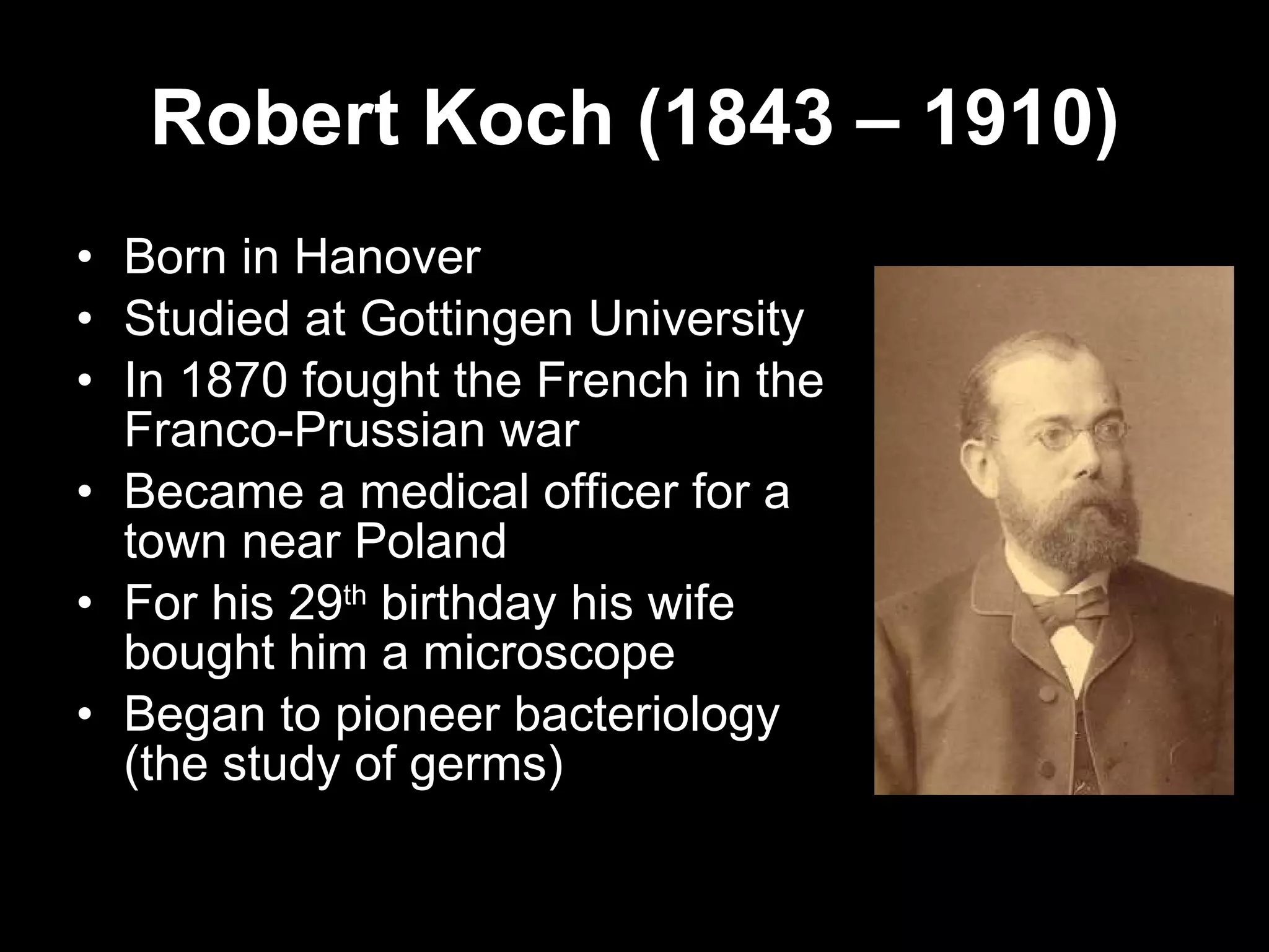 Robert Koch (1843 – 1910) Born in Hanover Studied at Gottingen University In 1870 fought the French in the Franco-Prussian war Became a medical officer for a town near Poland For his 29 th  birthday his wife bought him a microscope Began to pioneer bacteriology (the study of germs) 