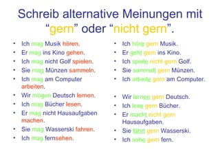 Schreib alternative Meinungen mit “ gern ” oder “ nicht gern ”. Ich  mag  Musik  h ören . Er  mag  ins Kino  gehen . Ich  mag  nicht Golf  spielen . Sie  mag  Münzen  sammeln . Ich  mag  am Computer  arbeiten . Wir  mögen  Deutsch  lernen . Ich  mag  Bücher  lesen . Er  mag  nicht Hausaufgaben  machen . Sie  mag  Wasserski  fahren . Ich  mag  fern sehen . Ich  h ör e   gern  Musik. Er  geh t   gern  ins Kino. Ich  spiel e   nicht gern  Golf. Sie  sammel t   gern  Münzen. Ich  arbeit e   gern  am Computer. Wir  lern en   gern  Deutsch. Ich  les e   gern  Bücher. Er  mach t   nicht gern  Hausaufgaben. Sie   fährt   gern  Wasserski. Ich  seh e   gern  fern. 