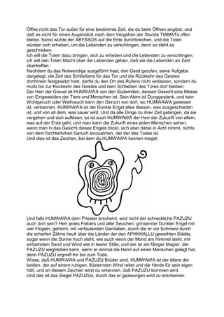 Öffne nicht das Tor außer für eine bestimmte Zeit, die du beim Öffnen angibst, und
daß es nicht für einen Augenblick nach dem Vergehen der Stunde TIAMATs offen
bleibe. Sonst würde der ABYSSOS auf die Erde durchbrechen, und die Toten
würden sich erheben, um die Lebenden zu verschlingen, denn so steht es
geschrieben:
Ich will die Toten dazu bringen, sich zu erheben und die Lebenden zu verschlingen;
ich will den Toten Macht über die Lebenden geben, daß sie die Lebenden an Zahl
übertreffen.
Nachdem du das Notwendige ausgeführt hast, den Geist gerufen, seine Aufgabe
dargelegt, die Zeit des Schließens für das Tor und die Rückkehr des Geistes
dorthinein festgesetzt hast, darfst du den Ort des Rufens nicht verlassen, sondern du
mußt bis zur Rückkehr des Geistes und dem Schließen des Tores dort bleiben.
Der Herr der Greuel ist HUMWAWA von den Südwinden, dessen Gesicht eine Masse
von Eingeweiden der Tiere und Menschen ist. Sein Atem ist Dunggestank, und kein
Wohlgeruch oder Weihrauch kann den Geruch von dort, wo HUMWAWA gewesen
ist, verbannen. HUMWAWA ist der Dunkle Engel alles dessen, was ausgeschieden
ist, und von all dem, was sauer wird. Und da alle Dinge zu ihrer Zeit gelangen, da sie
vergehen und sich auflösen, so ist auch HUMWAWA der Herr der Zukunft von allem,
was auf der Erde geht, und man kann die Zukunft eines jeden Menschen sehen,
wenn man in das Gesicht dieses Engels blickt, sich aber dabei in Acht nimmt, nichts
von dem fürchterlichen Geruch einzuatmen, der der des Todes ist.
Und dies ist das Zeichen, bei dem du HUMWAWA kennen magst:




Und falls HUMWAWA dem Priester erscheint, wird nicht der schreckliche PAZUZU
auch dort sein? Herr jedes Fiebers und aller Seuchen, grinsender Dunkler Engel mit
vier Flügeln, gehörnt, mit verfaulenden Genitalien, durch die er vor Schmerz durch
die scharfen Zähne heult über die Länder der den APHKHALLU geweihten Städte,
sogar wenn die Sonne hoch steht, wie auch wenn der Mond am Himmel steht; mit
wirbelndem Sand und Wind wie in leerer Stille; und der ist ein fähiger Magier, der
PAZUZU wegtreiben kann, wenn er einmal die Hand auf einen Menschen gelegt hat,
denn PAZUZU ergreift ihn bis zum Tode.
Wisse, daß HUMWAWA und PAZUZU Brüder sind. HUMWAWA ist der ältere der
beiden, der auf einem ruhigen, flüsternden Wind reitet und die Herde für sein eigen
hält, und an diesem Zeichen wirst du erkennen, daß PAZUZU kommen wird.
Und das ist das Siegel PAZUZUs, durch das er gezwungen wird zu erscheinen:
 