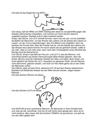 Und dies ist das Siegel des LALARTU:




Und wisse, daß der MINU von ENKI mächtig über diese ist und gleichfalls gegen alle
Arbeiten Dämonischen Charakters, und manche von ihnen können dadurch
vergeblich werden. Deshalb muß er stets versteckt werden.
Wisse, daß GELAL und LILIT schnell kommen, wenn man sie ruft, und sie überfallen
die Betten der Menschen, um das Wasser des Lebens und die Speise des Lebens zu
rauben, um den Tod zu beschleunigen, aber ihre Mühen sind vergeblich, denn sie
besitzen die Formel nicht. Aber der Priester hat sie, und die Speise des Lebens und
das Wasser des Lebens können ihm durch solche wie sie gebracht werden, sollte er
sie rufen. Aber er muß viele rufen, denn nach dem Vorübergehen eines Zehntels des
Mondes sind die Elemente tot.
Und GELAL dringt in das Bett der Frau ein, und LILIT in das des Mannes. Und
manchmal werden aus diesen Heimsuchungen Böse Wesen geboren, denn die
Kinder GELALs sind die natürlichen Arbeiter der Alten und haben deren Geist; und
ihnen gleichen die Kinder der LILIT, die jedoch an geheimen Orten, die der Mensch
nicht wahrnimmt, geboren werden, und nicht vor ihrer Reife gehen sie an den Orten
der Menschen umher.
Und GELAL reitet auf dem Wind, während LILIT oft auf dem Wasser daherkommt.
Deshalb muß fließendes Wasser bei den Riten benutzt werden, wegen dessen
Reinheit.
Und das Zeichen GELALs ist dieses:




Und das Zeichen LILITs ist dieses:




Und XASTUR ist eine verdorbene Dämonin, die Menschen in ihrem Schlafe tötet
und, was sie will, verschlingt. Und von ihr soll nichts mehr gesagt sein, denn es ist
nicht rechtens. Aber wisse, daß die Verehrer TIAMATs sie gut kennen, und daß sie
von den Alten geliebt wird.
 