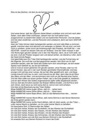 Dies ist das Zeichen, mit dem du sie kennen kannst:




Und wisse ferner, daß die Legionen dieser Bösen unzählbar sind und sich nach allen
Seiten, nach allen Orten erstrecken, obwohl man sie nicht sehen kann,
ausgenommen zu bestimmten Zeiten und von bestimmten Personen. Und die Zeiten
sind die oben erwähnten, und die Personen sind unbekannt, denn wer kann XASTUR
kennen?
Aber die Toten können stets herbeigerufen werden und sind viele Male zu kommen
gewillt, manchen aber sind störrisch und verlangen zu bleiben, Wo sie sind, und sich
nicht zu erheben, außer durch die Anstrengungen des Priesters, der Kraft hat — wie
ISCHTAR - sowohl an diesem Orte wie am Anderen. Und die Toten müssen in den
Vier Richtungen gerufen werden und in den Vier Räumen, denn, da er nicht weiß, wo
sie sind, muß der Priester sorgsam sein und darauf achten, sie überall zu rufen, denn
der Geist könnte fliegen.
Und gleichfalls kann Ein Toter Gott herbeigerufen werden, und die Formel dazu ist
die folgende. Sie muß klar und laut gesprochen werden, kein Wort von ihr darf
verändert werden, oder der Geist des Gottes kann dich verschlingen, da dort weder
Speise noch Getränk ist, wo sie sich befinden.
Und er muß an einem geheimen Ort gerufen werden, ohne Fenster, oder nur mit
einem Fenster, das sich in der nach Norden gerichteten Wand befindet. Und das
einzige Licht soll das einer Lampe, die auf den Altar gestellt wird, sein, und diese
Lampe braucht nicht neu zu sein, noch braucht es der Altar, denn dies ist ein Ritus
des Alters und der Alten, und sie kümmern sich nicht um die Neuheit einer Sache.
Und der Altar sollte aus einem großen Felsen, der in die Erde gestellt ist, bestehen,
und ein dem Wesen des Gottes angemessenes Opfer sollte dargebracht werden.
Und zur Zeit des Anrufens werden die Wasser ABSUs brodeln, und KUTULU wird
sich rühren, doch bevor es nicht seine Zeit ist, wird er sich nicht erheben.
Und dies ist die Beschwörung des Toten Gottes:
Möge NAMMTAR meine Augen öffnen, daß ich ... sehen kann.
Möge NAMMTAR meine Ohren öffnen, daß ich ... hören kann.
Möge NAMMTAR meine Nase öffnen, daß ich das Näherkommen des ... riechen
kann.
Möge NAMMTAR meinen Mund öffnen, daß meine Stimme in den fernen Bereichen
der Erde gehört werden kann.
Möge NAMMTAR meine rechte Hand stärken, daß ich stark werde, um den Toten ...
unter meiner Macht zu behalten, um ihn unter meiner Macht zu behalten.
Ich beschwöre Dich, O Stammvater der Götter!
Ich rufe Dich herbei, Kreatur der Dunkelheit, mit den Werken der Dunkelheit!
Ich rufe Dich herbei, Kreatur des Hasses, mit den Werken des Hasses!
Ich rufe Dich herbei, Kreatur des Wüsten, mit den Werken des Wüsten!
Ich rufe Dich herbei, Kreatur des Schmerzes, mit den Werken des Schmerzes!
Ich rufe Dich herbei und rufe Dich aus Deinem Wohnort in der Dunkelheit!
Ich erwecke Dich aus Deinem Ruheort im Innern der Erde!
 