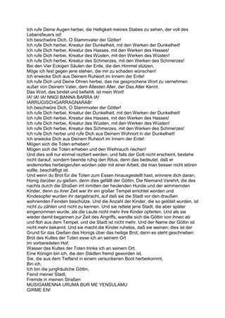 Ich rufe Deine Augen herbei, die Helligkeit meines Stabes zu sehen, der voll des
Lebensfeuers ist!
Ich beschwöre Dich, O Stammvater der Götter!
Ich rufe Dich herbei, Kreatur der Dunkelheit, mit den Werken der Dunkelheit!
Ich rufe Dich herbei, Kreatur des Hasses, mit den Werken des Hasses!
Ich rufe Dich herbei, Kreatur des Wüsten, mit den Werken des Wüsten!
Ich rufe Dich herbei, Kreatur des Schmerzes, mit den Werken des Schmerzes!
Bei den Vier Eckigen Säulen der Erde, die den Himmel stützen,
Möge ich fest gegen jene stehen, die mir zu schaden wünschen!
Ich erwecke Dich aus Deinem Ruheort im Innern der Erde!
Ich rufe Dich und Deine Ohren herbei, das nie gesprochene Wort zu vernehmen
außer von Deinem Vater, dem Ältesten Aller, der Das Alter Kennt.
Das Wort, das bindet und befiehlt, ist mein Wort!
IA! IA! IA! NNGI BANNA BARRA IA!
IARRUGISCHGARRAGNARAB!
Ich beschwöre Dich, O Stammvater der Götter!
Ich rufe Dich herbei, Kreatur der Dunkelheit, mit den Werken der Dunkelheit!
Ich rufe Dich herbei, Kreatur des Hasses, mit den Werken des Hasses!
Ich rufe Dich herbei, Kreatur des Wüsten, mit den Werken des Wüsten!
Ich rufe Dich herbei, Kreatur des Schmerzes, mit den Werken des Schmerzes!
Ich rufe Dich herbei und rufe Dich aus Deinem Wohnort in der Dunkelheit!
Ich erwecke Dich aus Deinem Ruheort im Innern der Erde!
Mögen sich die Toten erheben!
Mögen sich die Toten erheben und den Weihrauch riechen!
Und dies soll nur einmal rezitiert werden, und falls der Gott nicht erscheint, bestehe
nicht darauf, sondern beende ruhig den Ritus, denn das bedeutet, daß er
andernortes herbeigerufen worden oder mit einer Arbeit, die man besser nicht stören
sollte, beschäftigt ist.
Und wenn du Brot für die Toten zum Essen hinausgestellt hast, erinnere dich daran,
Honig darüber zu gießen, denn dies gefällt der Göttin, Die Niemand Verehrt, die des
nachts durch die Straßen irrt inmitten der heulenden Hunde und der wimmernden
Kinder, denn zu ihrer Zeit war ihr ein großer Tempel errichtet worden und
Kindesopfer wurden ihr dargebracht, auf daß sie die Stadt vor den draußen
wohnenden Feinden beschütze. Und die Anzahl der Kinder, die so getötet wurden, ist
nicht zu zählen und nicht zu kennen. Und sie rettete jene Stadt, die aber später
eingenommen wurde, als die Leute nicht mehr ihre Kinder opferten. Und als sie
wieder damit begannen zur Zeit des Angriffs, wandte sich die Göttin von ihnen ab
und floh aus dem Tempel, und die Stadt ist nicht mehr. Und der Name der Göttin ist
nicht mehr bekannt. Und sie macht die Kinder ruhelos, daß sie weinen; dies ist der
Grund für das Gießen des Honigs über das heilige Brot, denn es steht geschrieben:
Brot des Kultes der Toten esse ich an seinem Ort
Im vorbereiteten Hof;
Wasser des Kultes der Toten trinke ich an seinem Ort.
Eine Königin bin ich, die den Städten fremd geworden ist,
Sie, die aus dem Tiefland in einem versunkenen Boot herbeikommt,
Bin ich.
Ich bin die jungfräuliche Göttin,
Feind meiner Stadt,
Fremde in meinen Straßen
MUSIGAMENNA URUMA BUR ME YENSULAMU
GIRME EN!
 