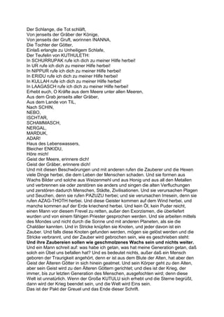 Der Schlange, die Tot schläft,
Von jenseits der Gräber der Könige,
Von jenseits der Gruft, worinnen INANNA,
Die Tochter der Götter,
Einlaß erlangte zu Unheiligem Schlafe,
Der Teufelin von KUTHULETH:
In SCHURRUPAK rufe ich dich zu meiner Hilfe herbei!
In UR rufe ich dich zu meiner Hilfe herbei!
In NIPPUR rufe ich dich zu meiner Hilfe herbei!
In ERIDU rufe ich dich zu meiner Hilfe herbei!
In KULLAH rufe ich dich zu meiner Hilfe herbei!
In LAAGASCH rufe ich dich zu meiner Hilfe herbei!
Erhebt euch, O Kräfte aus dem Meere unter allen Meeren,
Aus dem Grab jenseits aller Gräber,
Aus dem Lande von TIL,
Nach SCHIN,
NEBO,
ISCHTAR,
SCHAMMASCH,
NERGAL,
MARDUK,
ADAR!
Haus des Lebenswassers,
Bleicher ENKIDU,
Höre mich!
Geist der Meere, erinnere dich!
Geist der Gräber, erinnere dich!
Und mit diesen Beschwörungen und mit anderen rufen die Zauberer und die Hexen
viele Dinge herbei, die dem Leben der Menschen schaden. Und sie formen aus
Wachs Bilder und solche aus Weizenmehl und aus Honig und aus all den Metallen
und verbrennen sie oder zerstören sie anders und singen die alten Verfluchungen
und zerstören dadurch Menschen, Städte, Zivilisationen. Und sie verursachen Plagen
und Seuchen, denn sie rufen PAZUZU herbei; und sie verursachen Irresein, denn sie
rufen AZAG-THOTH herbei. Und diese Geister kommen auf dem Wind herbei, und
manche kommen auf der Erde kriechend herbei. Und kein Öl, kein Puder reicht,
einen Mann vor diesem Frevel zu retten, außer den Exorzismen, die überliefert
wurden und von einem fähigen Priester gesprochen werden. Und sie arbeiten mittels
des Mondes und nicht durch die Sonne und mit anderen Planeten, als sie die
Chaldäer kannten. Und in Stricke knüpfen sie Knoten, und jeder davon ist ein
Zauber. Und falls diese Knoten gefunden werden, mögen sie gelöst werden und die
Stricke verbrannt, und der Zauber wird gebrochen sein, wie es geschrieben steht:
Und ihre Zaubereien sollen wie geschmolzenes Wachs sein und nichts weiter.
Und ein Mann schreit auf: was habe ich getan, was hat meine Generation getan, daß
solch ein Übel uns befallen hat? Und es bedeutet nichts, außer daß ein Mensch
geboren der Traurigkeit angehört, denn er ist aus dem Blute der Alten, hat aber den
Geist der Älteren Götter in sich hinein geatmet. Und sein Körper geht zu den Alten,
aber sein Geist wird zu den Älteren Göttern gerichtet; und dies ist der Krieg, der
immer, bis zur letzten Generation des Menschen, ausgefochten wird; denn diese
Welt ist unnatürlich. Wenn der Große KUTULU sich erhebt und die Sterne begrüßt,
dann wird der Krieg beendet sein, und die Welt wird Eins sein.
Das ist der Pakt der Greuel und das Ende dieser Schrift.
 
