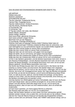 DAS ZEUGNIS DES WAHNSINNIGEN ARABERS DER ZWEITE TEIL

UR! NIPPUR!
ERIDU! KULLAH!
KESCH! LAGASCH!
SCHURRUPAK SELAH!
Tag der Lebenden, Aufgehende Sonne,
Tag der Fülle, Freigebige Sonne,
Tag des Vollkommenen, Großes Entzücken,
Tag des Glücks, Strahlende Nacht.
O Leuchtender Tag,
O Lächelnder Tag!
O Tag des Lebens, der Liebe, des Glückes!
Sieben Älteste, Weiseste!
Sieben Heilige, Gelehrte,
Seid meine Hüter, glänzende Schwerter.
Seid meine achtsam ruhigen Herren,
Beschützt mich vor den Rabischu,
O Leuchtende, Prächtige APHKHALLU'
Welchen Gott habe ich beleidigt? Welche Göttin? Welches Opfer habe ich
unterlassen darzubringen? Welches unbekannte Böse habe ich verbrochen, daß
mein Dahingehen so vom schrecklichen Heulen von hundert Wölfen begleitet ist?
Möge das Herz meines Gottes an seinen Platz zurückkehren!
Möge das Herz meiner Göttin an seinen Platz zurückkehren!
Möge der Gott, den ich nicht kenne, sich gegen mich beruhigen!
Möge die Göttin, die ich nicht kenne, sich gegen mich beruhigen!
Möge das Herz des Unbekannten Gottes an seinen Ort für mich zurückkehren!
Möge das Herz der Unbekannten Göttin an seinen Ort für mich zurückkehren!
Ich bin in den Sphären gewandert, und die Sphären beschützen mich nicht. Ich bin in
den Abyssos hinabgestiegen, und der Abyssos beschützt mich nicht. Ich bin auf die
Spitzen der Berge gestiegen, und die Berge beschützen mich nicht. Ich bin auf den
Meeren gefahren, und die Meere beschützen mich nicht.
Die Herren des Windes brausen über mich und sind erzürnt. Die Herren der Erde
kriechen zu meinen Füßen und sind erzürnt. Die Geister haben mich vergessen.
Meine Zeit ist verkürzt, und ich muß so viel, wie ich kann, vollbringen, ehe ich von der
Stimme, die immer ruft, hinweggenommen werde. Die Tage des Mondes sind gezählt
auf der Erde und die der Sonne ebenso; und ich kenne die Bedeutung dieser Omen
nicht, nur daß sie da sind, weiß ich. Und die Orakel sind versiegt, und die Sterne
wirbeln an ihren Orten. Und die Himmel scheinen ohne Kontrolle, ohne Ordnung, und
die Sphären sind gekrümmt und wandern umher.
Und das Zeichen von ZDAQ gleitet auf meiner Schreibtafel, aber ich kann die Runen
nicht mehr länger lesen, denn ihr Anblick ermangelt mir. Ist es immer auf diese
Weise? Und das Zeichen XASTURs steigt hinter mir auf, und ich kenne die
Bedeutung davon, aber ich kann sie nicht niederschreiben, denn ich erhielt das
Andernortes.
Ich kann kaum sprechen, um meine eigene Stimme zu erkennen.
Der Abyssos steht weit offen vor mir! Ein Tor ist gebrochen!
Wisse, daß die Sieben Sphären zu ihren Zeiten und ihren Jahreszeiten gemäß
betreten werden müssen, eine zu jeder Zeit, und nie die eine vor der anderen. Wisse,
daß die Vier Tiere der Räume Anspruch auf das Blut des Eingeweihten erheben,
jedes zu seiner Zeit und Jahreszeit. Wisse, daß TIAMAT stets danach drängt, sich zu
 