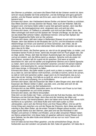 den Sternen zu erheben, und wenn die Obere Welt mit der Unteren vereint ist, dann
wird ein neues Zeitalter der Erde anbrechen, und die Schlange wird ganz gemacht
werden, und die Wasser werden wie Eins sein, wenn die Himmel in der Höhe nicht
benannt sind.
Erinnere dich daran, den Viehbestand deines Dorfes und deiner Familie zu schützen.
Das Ältere Zeichen und das Zeichen der Rasse. Aber auch der Wächter, falls Sie
langsam sind. Und keine Opfer sollen in jener Zeit gemacht werden, denn das Blut
wird für sie, die hereingekommen sind, vergossen sein und wird sie rufen.
Erinnere dich daran, im Tiefland zu verweilen und nicht auf den Höhen, denn die
Alten schwingen sich leicht auf die Spitzen der Tempel und Berge, wo sie das, was
sie das letzte Mal verloren hatten, überblicken können. Und auf den Spitzen der
Tempel dargebrachte Opfer sind an Sie verloren.
Erinnere dich daran, daß dein Leben in fließendem Wasser ist und nicht im ruhigen
Wasser, denn das letztere ist der Brutplatz der LILITU, und ihre Kreaturen sind die
Abkömmlinge von Ihnen und verehren an Ihren Schreinen, den Orten, die dir
unbekannt sind. Aber wo du einen stehenden Stein erblickst, dort werden sie sein,
denn dies ist ihr Altar.
Erinnere dich daran, die Zeichen genau so, wie ich es dir gesagt habe, zu malen, und
verändere keinen Punkt an ihnen, damit das Amulett nicht ein Fluch gegen den, der
es trägt, werde. Wisse, daß Salz die bösen Ausdünstungen der Larvae absorbiert,
und es ist nützlich, sich die Zähne damit zu säubern. Spreche nicht als erster mit
dem Dämon, sondern laß ihn zuerst mit dir sprechen. Und wenn er spricht,
beschwöre ihn, klar und mit sanfter und angenehmer Stimme und in deiner Sprache
zu reden, denn sonst wird er dich sicherlich verwirren und dich mit seinem Gebrüll
betäuben. Und beschwöre ihn, seinen Gestank bei sich zu behalten, daß er dich
nicht dazu bringe, in Ohnmacht zu fallen.
Erinnere dich daran, die Opfer weder zu groß noch zu klein zu machen, denn wenn
es zu klein ist, wird der Dämon nicht kommen, und falls er kommt, wird er dir zürnen,
so daß er nicht wird sprechen wollen, sogar wenn du ihn beschwörst, das zu tun,
denn das ist der Vertrag. Und falls es zu groß ist, wird er zu groß und zu schnell
werden, und es wird schwierig, ihn zu kontrollieren.
Erinnere dich daran, daß die Essenzen der Alten in allen Dingen sind, aber daß die
Essenzen der Älteren Götter in allem, was lebt, sind, und dies wird sich dir als
wertvoll erweisen, wenn die Zeit herbeikommt.
Erinnere dich an das ARRA, besonders wenn du mit Ihnen vom Feuer zu tun hast,
denn Sie respektieren es und nichts anderes.
Erinnere dich daran, den Mond reinzuhalten.
Hüte dich vor den Kulten der Toten, und jene sind der Kult des Hundes, der Kult des
Drachens und der Kult der Ziege; denn dies sind die Verehrer der Alten und
versuchen immer, Sie hereinzulassen, denn sie haben eine Formel, über die es nicht
rechtens ist zu sprechen. Und diese Kulte sind nicht stark außer zu ihren
Jahreszeiten, wenn sich die Himmel ihnen und ihrer Rasse öffnen. Und es soll für
immer Krieg sein zwischen uns und der Rasse der Draconis, denn diese war stets
mächtig in den Alten Zeiten, als die ersten Tempel in Magan erbaut wurden, und sie
zogen große Stärke aus den Sternen, aber jetzt sind sie wie Wanderer in den
Wüsten und wohnen in Höhlen und Wüsten, und an allen einsamen Plätzen haben
sie Steine aufgerichtet. Und diese habe ich gesehen während meiner Reisen durch
jene Gebiete, wo die alten Kulte einst blühten und wo nun nur noch Trauer und
Verwüstung ist.
Und ich habe sie bei ihren Riten gesehen, und die schrecklichen Dinge, die sie
herbeirufen aus den Ländern von jenseits der Zeit, habe ich gesehen. Ich habe die in
 