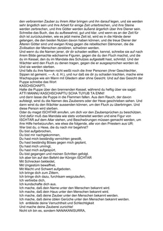 den verbrannten Zauber zu ihrem Altar bringen und ihn darauf legen, und sie werden
sehr ängstlich sein und ihre Arbeit für einige Zeit unterbrechen, und ihre Steine
werden zerbrechen, und ihre Götter werden äußerst ärgerlich über ihre Diener sein.
Schreibe das Buch, das du aufbewahrst, gut und klar, und wenn es an der Zeit für
dich ist zurückzutreten, wie es jetzt meine Zeit ist, wird es in die Hände derer
gelangen, die den besten Nutzen davon haben können, und die treue Diener der
Älteren Götter sind und ewigen Krieg gegen die rebellischen Dämonen, die die
Zivilisation der Menschen zerstören, schwören werden.
Und wenn du die Namen jener, dir dir schaden wollten, kennst, schreibe sie auf nach
ihrem Bilde gemachte wächserne Figuren, gegen die du den Fluch machst, und die
du im Kessel, den du im Mandala des Schutzes aufgestellt hast, schmilzt. Und der
Wächter wird den Fluch zu denen tragen, gegen die er ausgesprochen worden ist.
Und sie werden sterben.
Und falls du ihre Namen nicht weißt noch die ihrer Personen (ihrer Geschlechter,
Sippen ist gemeint. — A. d. H.), und nur daß sie dir zu schaden trachten, mache eine
Wachspuppe wie ein Mann mit Gliedern aber ohne Gesicht. Und auf das Gesicht der
Puppe schreibe das Wort
KASCHSCHAPTI.
Halte die Puppe über den brennenden Kessel, während du heftig über sie sagst:
ATTI MANNU KASCHSCHAPTU SCHA TUYUB TA ENNI!
und dann lasse die Puppe in die Flammen fallen. Aus dem Rauch, der davon
aufsteigt, wirst du die Namen des Zauberers oder der Hexe geschrieben sehen. Und
dann wirst du den Wächter aussenden können, um den Fluch zu überbringen. Und
diese Person wird sterben.
Oder du magst ISCHTAR anrufen, um dich vor den Zaubersprüchen zu beschützen.
Und dafür muß das Mandala wie stets vorbereitet werden und eine Figur von
ISCHTAR auf dem Altar stehen, und Beschwörungen müssen gemacht werden, um
ihre Hilfe herbeizurufen, wie etwa die folgende, alte von den Priestern aus UR:
Wer bist du, o Hexe, die du nach mir begehrst?
Du bist aufgebrochen,
Du bist mir nachgekommen,
Du hast mich beständig vernichten gewollt,
Du hast beständig Böses gegen mich geplant,
Du hast mich umringt,
Du hast mich aufgespürt,
Du bist gegangen und meinen Schritten gefolgt.
Ich aber bin auf den Befehl der Königin ISCHTAR
Mit Schrecken bekleidet,
Mit Ungestüm bewaffnet,
Mit Macht und Schwert aufgeboten.
Ich bringe dich zum Zittern,
Ich bringe dich dazu, furchtsam wegzulaufen,
Ich vertreibe dich,
Ich kundschafte dich aus.
Ich mache, daß dein Name unter den Menschen bekannt wird.
Ich mache, daß dein Haus unter den Menschen bekannt wird.
Ich mache, daß deine Zauber unter den Menschen bekannt werden.
Ich mache, daß deine üblen Gerüche unter den Menschen bekannt werden.
Ich entkleide deine Verruchtheit und Schlechtigkeit
Und mache deine Zauberei zunichte!
Nicht ich bin es, sondern NANAKANISURRA,
 