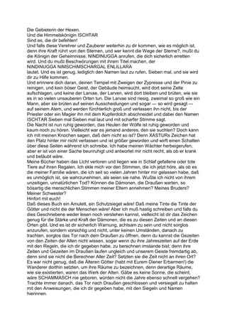Die Gebieterin der Hexen,
Und die Himmelskönigin ISCHTAR
Sind es, die dir befehlen!
Und falls diese Verehrer und Zauberer weiterhin zu dir kommen, wie es möglich ist,
denn ihre Kraft rührt von den Sternen, und wer kennt die Wege der Sterne?, mußt du
die Königin der Geheimnisse, NINDINUGGA anrufen, die dich sicherlich erretten
wird. Und du mußt Beschwörungen mit ihrem Titel machen, der
NINDINUGGA NIMSCHIMSCHARGAL ENLILLARA
lautet. Und es ist genug, lediglich den Namen laut zu rufen, Sieben mal, und sie wird
dir zu Hilfe kommen.
Und erinnere dich daran, deinen Tempel mit Zweigen der Zypresse und der Pinie zu
reinigen, und kein böser Geist, der Gebäude heimsucht, wird dort seine Zelte
aufschlagen, und keine der Larvae, der Larven, wird dort bleiben und brüten, wie sie
es in so vielen unsauberen Orten tun. Die Larvae sind riesig, zweimal so groß wie ein
Mann, aber sie brüten auf seinen Ausscheidungen und sogar — so wird gesagt —
auf seinem Atem, und werden fürchterlich groß und verlassen ihn nicht, bis der
Priester oder ein Magier ihn mit dem Kupferdolch abschneidet und dabei den Namen
ISCHTAR Sieben mal Sieben mal laut und mit scharfer Stimme sagt.
Die Nacht ist nun ruhig geworden, das Heulen der Wölfe ist ruhig geworden und
kaum noch zu hören. Vielleicht war es jemand anderes, den sie suchten? Doch kann
ich mit meinen Knochen sagen, daß dem nicht so ist? Denn XASTURs Zeichen hat
den Platz hinter mir nicht verlassen und ist größer geworden und wirft einen Schatten
über diese Seiten während ich schreibe. Ich habe meinen Wächter herbeigerufen,
aber er ist von einer Sache beunruhigt und antwortet mir nicht recht, als ob er krank
und betäubt wäre.
Meine Bücher haben das Licht verloren und liegen wie in Schlaf gefallene oder tote
Tiere auf ihren Regalen. Ich ekle mich vor den Stimmen, die ich jetzt höre, als ob es
die meiner Familie wären, die ich seit so vielen Jahren hinter mir gelassen habe, daß
es unmöglich ist, sie wahrzunehmen, als seien sie nahe. Wußte ich nicht von ihrem
unzeitigen, unnatürlichen Tod? Können die Dämonen, die Draußen warten, so
bösartig die menschlichen Stimmen meiner Eltern annehmen? Meines Bruders?
Meiner Schwester?
Hinfort mit euch!
Daß dieses Buch ein Amulett, ein Schutzsiegel wäre! Daß meine Tinte die Tinte der
Götter und nicht die der Menschen wäre! Aber ich muß hastig schreiben und falls du
dies Geschriebene weder lesen noch verstehen kannst, vielleicht ist dir das Zeichen
genug für die Stärke und Kraft der Dämonen, die es zu diesen Zeiten und an diesen
Orten gibt. Und es ist dir sicherlich Warnung, achtsam zu sein und nicht sorglos
anzurufen, sondern vorsichtig und nicht, unter keinen Umständen, danach zu
trachten, sorglos das Tor nach dem Draußen zu öffnen, denn du kannst die Gezeiten
von den Zeiten der Alten nicht wissen, sogar wenn du ihre Jahreszeiten auf der Erde
mit den Regeln, die ich dir gegeben habe, zu berechnen imstande bist; denn ihre
Zeiten und Gezeiten im Draußen laufen ungleich und unserem Geiste fremdartig ab,
denn sind sie nicht die Berechner Aller Zeit? Setzten sie die Zeit nicht an ihren Ort?
Es war nicht genug, daß die Älteren Götter (habt mit Eurem Diener Erbarmen!) die
Wanderer dorthin setzten, um ihre Räume zu bezeichnen, denn derartige Räume,
wie sie existierten, waren das Werk der Alten. Gäbe es keine Sonne, die scheint,
wäre SCHAMMASCH nie geboren, würden nicht die Jahre ebenso schnell vergehen?
Trachte immer danach, das Tor nach Draußen geschlossen und versiegelt zu halten
mit den Anweisungen, die ich dir gegeben habe, mit den Siegeln und Namen
hierinnen.
 