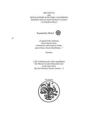 DIE GOETIA
                          oder
     DER KLEINERE SCHLÜSSEL SALOMONIS
      Bearbeitet und mit einem Nachwort versehen
                  von Friedrich Meyer




            Scanned by Detlef Q

3*
              ,,Ei quod modo retulimus,
                  Homo homini deus,
           contrarium videtur genius malus,
          quem Graeci dicunt αλαστορα,..."

                      Erasmus



        („Die Umkehrung des eben angeführten
          Der Mensch ist dem Menschen Gott
                  ist der böse Geist,
         den die Griechen Alastor nennen,...")




                      Für Heike
 