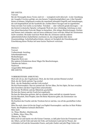 DIE GOETIA
Vorwort
Bei der Herausgabe dieses Textes sind wir — wenngleich nicht sklavisch - in der Anordnung
der Ausgabe Crowleys gefolgt, um eine bessere Vergleichsmöglichkeit zum ,Liber Samekh'
bieten zu können; fortgelassen wurden die manchmal störenden Eingriffe und Anmerkungen,
die sich hauptsächlich auf die Symbolik des ,Golden Dawn' bezogen und im eigentlichen
Sinne mit dem Text nichts zu tun haben. Trotzdem — oder vielleicht gerade deswegen — ist
das hiermit in deutscher Sprache vorliegende Werk als eine vollständige Anleitung zu einer
fast schon klassischen Form der Magie zu betrachten. Alle nötigen Beschwörungen, Zeichen
und Namen sind vorhanden, und ein etwas erfahrener Leser wird den Ablauf der Zeremonien
leicht verstehen. Da leider noch kein Werk über die ,Grimoires und die anderen
spätmittelalterlichen Zauberbücher erschienen ist, das einigermaßen über deren
Zusammenhänge Aufschluß geben könnte, müssen wir bezüglich der Einordnung und
Einschätzung dieses Werkes auf unser kurzes Nachwort verweisen.


INHALT:
Vorwort
Vorbereitende Anrufung
Schemhamphorasch.
Beobachtungen
Magischer Kreis usw.
Die anderen Erfordernisse dieser Magie Die Beschwörungen.
Tabellen der Indices ..
Nachwort
Ausgewählte Bibliographie
DIE GOETIA


VORBEREITENDE ANRUFUNG:
Dich rufe ich an, den Ungeborenen. Dich, der die Erde und den Himmel erschuf.
Dich, der die Nacht und den Tag erschuf.
Dich, der die Dunkelheit und das Licht erschuf.
Du bist Osorronophris: Den nie jemand sah. Du bist Jäbas, Du bist Jäpös, Du hast zwischen
dem Gerechten und dem Ungerechten unterschieden.
Du hast das Weibliche und das Männliche geschaffen.
Du hast den Samen und die Frucht hervorgebracht.
Du hast die Menschen geformt, daß sie einander lieben und daß sie einander hassen.
Ich bin Moscheh, Dein Prophet, dem Du Deine Mysterien gabst, die Zeremonien von
ISCHRAEL.
Du brachtest das Feuchte und das Trockene hervor und das, was all das geschaffene Leben
nährt.
Höre Du mich, denn ich bin der Engel von Paphrö Osorronophris: und dies ist Dein Wahrer
Name, den Propheten Ischraels überliefert.
Höre mich:
Ar, Thiao, Rheibet, Atheleberseth,
A, Blatha, Abeu, Ebeu, Phi,
Thitasoe, Ib, Thiao.
Höre mich an und mache mir alle Geister Untertan, so daß jeder Geist des Firmaments und
des Äthers, auf der Erde und unter der Erde, auf trockenem Land und im Wasser, der
wirbelnden Luft und des brausenden Feuers, und jeder Zauber und jede Plage Gottes mir
 