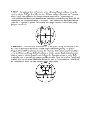 7. AMON - Der siebente Geist ist Amon. Er ist ein mächtiger Marquis und sehr streng. Er
erscheint wie ein Wolf mit dem Schwanz einer Schlange und speit Flammen von Feuer aus
seinem Mund; aber auf Befehl des Magiers nimmt er menschliche Form an doch mit
Hundegebiß in einem Rabenkopf oder einfach wie ein Mensch mit Rabenkopf. Er erzählt alle
vergangenen und kommenden Dinge. Er verschafft Lehen und versöhnt Streitigkeiten unter
Freunden. Er regiert 40 Legionen von Geistern. Sein Siegel ist dieses, das wie oben gesagt
getragen werden soll:




8. BARBATOS - Der achte Geist ist Barbatos. Er ist ein großer Herzog und erscheint, wenn
die Sonne im Schützen steht, mit vier edlen Königen und ihrer Begleitung von großen
Truppen. Er schenkt Verstehen des Gesangs der Vögel und der Stimmen anderer Geschöpfe
sowie des Bellens der Hunde. Er bricht verborgene Schätze auf, die durch die Zauberei von
Magiern versteckt wurden. Er gehörte zur Ordnung der Tugenden, von der er einige Teile
bewahrt hat; und er kennt alle vergangenen und kommenden Dinge und versöhnt Freunde und
beschwichtigt jene, die an der Macht sind. Er herrscht über 30 Legionen Geister. Sein Siegel
des Gehorsams ist dieses, das du wie gesagt vor dir tragen sollst:
 