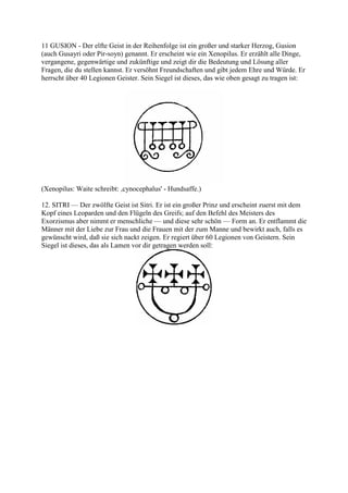 11 GUSION - Der elfte Geist in der Reihenfolge ist ein großer und starker Herzog, Gusion
(auch Gusayri oder Pir-soyn) genannt. Er erscheint wie ein Xenopilus. Er erzählt alle Dinge,
vergangene, gegenwärtige und zukünftige und zeigt dir die Bedeutung und Lösung aller
Fragen, die du stellen kannst. Er versöhnt Freundschaften und gibt jedem Ehre und Würde. Er
herrscht über 40 Legionen Geister. Sein Siegel ist dieses, das wie oben gesagt zu tragen ist:




(Xenopilus: Waite schreibt: ,cynocephalus' - Hundsaffe.)

12. SITRI — Der zwölfte Geist ist Sitri. Er ist ein großer Prinz und erscheint zuerst mit dem
Kopf eines Leoparden und den Flügeln des Greifs; auf den Befehl des Meisters des
Exorzismus aber nimmt er menschliche — und diese sehr schön — Form an. Er entflammt die
Männer mit der Liebe zur Frau und die Frauen mit der zum Manne und bewirkt auch, falls es
gewünscht wird, daß sie sich nackt zeigen. Er regiert über 60 Legionen von Geistern. Sein
Siegel ist dieses, das als Lamen vor dir getragen werden soll:
 